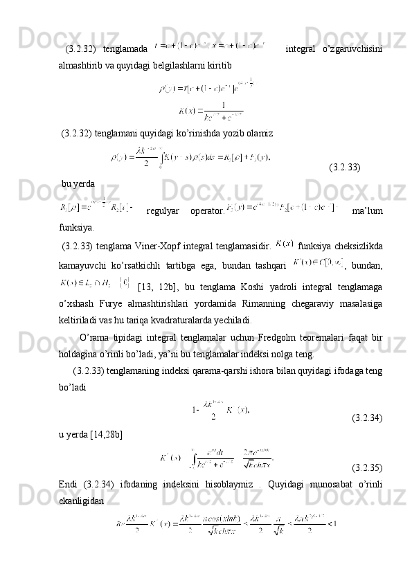   (3. 2 .32)   tenglamada         integral   o’zgaruvchisini
almashtirib va quyidagi belgilashlarni kiritib 
                                         
                                                 
 (3. 2 .32)  tenglamani quyidagi ko’rinishda yozib olamiz 
                                              (3. 2 .33)
  bu yerda
  regulyar   operator .   ma’lum
funksiya . 
  (3. 2 .33)   tenglama Viner-Xopf integral tenglamasidir .     funksiya cheksizlikda
kamayuvchi   ko’rsatkichli   tartibga   ega ,   bundan   tashqari   ,   bundan ,
  [13,   12 b ],   bu   tenglama   Koshi   yadroli   integral   tenglamaga
o’xshash   Furye   almashtirishlari   yordamida   Rimanning   chegaraviy   masalasiga
keltiriladi vas hu tariqa kvadraturalarda yechiladi .
          O’rama   tipidagi   integral   tenglamalar   uchun   Fredgolm   teoremalari   faqat   bir
holdagina o’rinli bo’ladi, ya’ni bu tenglamalar indeksi nolga teng . 
      (3. 2 .33)  tenglamaning indeksi qarama-qarshi ishora bilan quyidagi ifodaga teng
bo’ladi 
                                                                                            (3. 2 .34)
u yerda  [14,28 b ] 
                                                                     (3. 2 .35)
Endi   (3. 2 .34)   ifodaning   indeksini   hisoblaymiz   .   Quyidagi   munosabat   o’rinli
ekanligidan   
                          