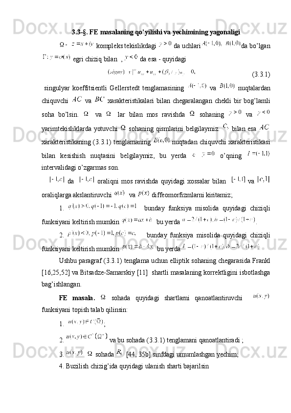 3. 3- §. FE  masalaning qo’yilishi va yechimining yagonaligi
     kompleks tekislikdagi     da uchlari   da bo’lgan
  egri chiziq bilan   ,    da esa  -  quyidagi
                                 (3. 3 .1)
  singulyar   koeffitsientli   Gellerstedt   tenglamasining     va     nuqtalardan
chiquvchi     va     xarakteristikalari  bilan chegaralangan  chekli  bir  bog’lamli
soha   bo’lsin.     va     lar   bilan   mos   ravishda     sohaning     va  
yarimtekisliklarda yotuvchi     sohaning   qismlarini belgilaymiz.     bilan esa  
xarakteristikaning  (3. 3 .1)  tenglamaning   nuqtadan chiquvchi xarakteristikasi
bilan   kesishish   nuqtasini   belgilaymiz,   bu   yerda       o’qning  
intervalidagi o’zgarmas son.
        da       oraliqni   mos   ravishda   quyidagi   xossalar   bilan       va  
oraliqlarga akslantiruvchi     va     diffeomorfizmlarni kiritamiz ;
  1.       bunday   funksiya   misolida   quyidagi   chiziqli
funksiyani keltirish mumkin     bu yerda   .
  2.         bunday   funksiya   misolida   quyidagi   chiziqli
funksiyani keltirish mumkin     bu yerda    
  Ushbu   paragraf  (3. 3 .1)   tenglama   uchun   elliptik   sohaning   chegarasida   Frankl
[16,25,52]  va Bitsadze-Samarskiy  [11]   shartli masalaning korrektligini isbotlashga
bag’ishlangan.
  FE   masala .     sohada   quyidagi   shartlarni   qanoatlantiruvchi    
funksiyani topish talab qilinsin :
  1.   ;
  2.    va bu sohada  (3. 3 .1)  tenglamani qanoatlantiradi  ;
  3.       sohada    [44, 35 b ]  sinfdagi umumlashgan yechim ;
  4.  Buzilish chizig’ida quyidagi ulanish sharti bajarilsin  