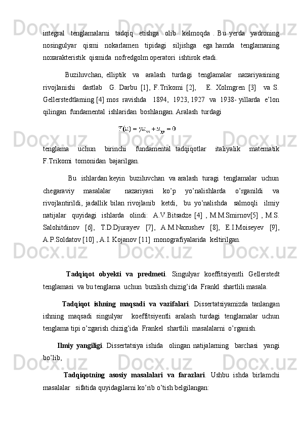 integral     tenglamalarni     tadqiq     etishga     olib     kelmoqda   .   Bu   yerda     yadroning
nosingulyar     qismi     nokarlamen     tipidagi     siljishga     ega   hamda     tenglamaning
noxarakteristik  qismida  nofredgolm operatori  ishtirok etadi.
              Buziluvchan,   elliptik     va     aralash     turdagi     tenglamalar     nazariyasining
rivojlanishi     dastlab     G.   Darbu   [1],   F.Trikomi   [2],       E.   Xolmgren   [3]     va   S.
Gellerstedtlarning [4] mos  ravishda   1894,  1923, 1927  va  1938- yillarda  e’lon
qilingan  fundamental  ishlaridan  boshlangan. Aralash  turdagi  
                                                                                         
tenglama     uchun     birinchi     fundamental   tadqiqotlar     italiyalik     matematik
F.Trikomi  tomonidan  bajarilgan. 
                     Bu   ishlardan keyin   buziluvchan   va aralash   turagi   tenglamalar   uchun
chegaraviy     masalalar       nazariyasi     ko’p     yo’nalishlarda     o’rganildi     va
rivojlantirildi,   jadallik   bilan   rivojlanib     ketdi,     bu   yo’nalishda     salmoqli     ilmiy
natijalar     quyidagi     ishlarda     olindi:     A.V.Bitsadze   [4]   ,   M.M.Smirnov[5]   ,   M.S.
Salohitdinov   [6],   T.D.Djurayev   [7],   A.M.Naxushev   [8],   E.I.Moiseyev   [9],
A.P.Soldatov [10] , A.I. Kojanov [11]  monografiyalarida  keltirilgan.   
          Tadqiqot   obyekti   va   predmeti .   Singulyar   koeffitsiyentli   Gellerstedt
tenglamasi  va bu tenglama  uchun  buzilish chizig’ida  Frankl  shartlili masala. 
          Tadqiqot   ishning   maqsadi   va   vazifalari .   Dissertatsiyamizda   tanlangan
ishning   maqsadi   singulyar     koeffitsiyentli   aralash   turdagi   tenglamalar   uchun
tenglama tipi o’zgarish chizig’ida  Frankel  shartlili  masalalarni  o’rganish. 
          Ilmiy   yangiligi .   Dissertatsiya   ishida     olingan   natijalarning     barchasi     yangi
bo’lib, 
          Tadqiqotning   asosiy   masalalari   va   farazlari .   Ushbu   ishda   birlamchi
masalalar   sifatida quyidagilarni ko’rib o’tish belgilangan:  