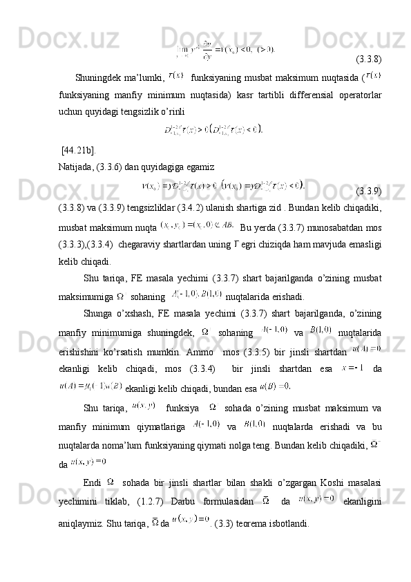                                  (3. 3 .8)
          Shuningdek ma’lumki ,       funksiyaning musbat maksimum nuqtasida   (
funksiyaning   manfiy   minimum   nuqtasida )   kasr   tartibli   differensial   operatorlar
uchun quyidagi tengsizlik o’rinli 
                                    
 [44.21 b ]. 
Natijada , (3. 3 .6)  dan quyidagiga egamiz 
                                               (3. 3 .9)
(3. 3 .8)  va  (3. 3 .9)  tengsizliklar  (3.4.2)  ulanish shartiga zid  .  Bundan   kelib   chiqadiki ,
musbat   maksimum   nuqta       Bu yerda  (3. 3 .7)  munosabatdan   mos
(3. 3 .3),(3. 3 .4)   chegaraviy shartlardan uning  egri chiziqda ham mavjuda emasligi
kelib chiqadi .
            Shu   tariqa ,   FE   masala   yechimi   (3. 3 .7)   shart   bajarilganda   o’zining   musbat
maksimumiga    sohaning     nuqtalarida erishadi .
  Shunga   o’xshash,   FE   masala   yechimi   (3.3.7)   shart   bajarilganda,   o’zining
manfiy   minimumiga   shuningdek,     sohaning     va     nuqtalarida
erishishini   ko’rsatish   mumkin .   Ammo     mos   (3.3.5)   bir   jinsli   shartdan  
ekanligi   kelib   chiqadi ,   mos   (3. 3 .4)     bir   jinsli   shartdan   esa     da
 ekanligi kelib chiqadi, bundan   esa   
  Shu   tariqa ,       funksiya       sohada   o’zining   musbat   maksimum   va
manfiy   minimum   qiymatlariga     va     nuqtalarda   erishadi   va   bu
nuqtalarda noma’lum funksiyaning qiymati nolga teng .  Bundan   kelib   chiqadiki , 
da      
  Endi     sohada   bir   jinsli   shartlar   bilan   shakli   o’zgargan   Koshi   masalasi
yechimini   tiklab ,   (1.2.7)   Darbu   formulasidan     da     ekanligini
aniqlaymiz .  Shu tariqa ,  da  .  (3.3)  teorema isbotlandi . 