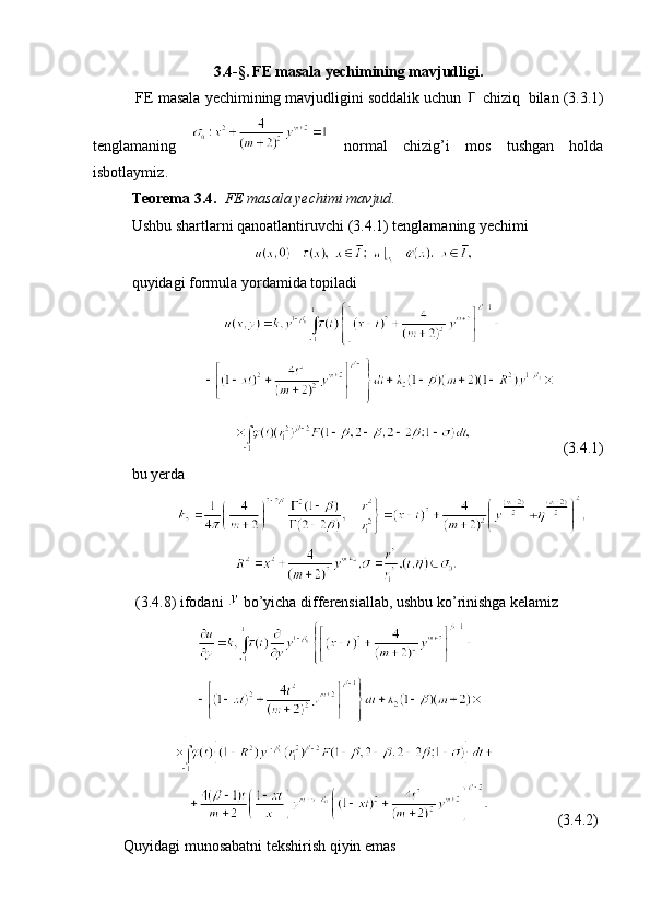 3. 4- § . FE  masala yechimining mavjudligi .
   FE  masala yechimining mavjudligini soddalik uchun    chiziq    bilan  (3. 3 .1)
tenglamaning     normal   chizig’i   mos   tushgan   holda
isbotlaymiz .
  Teorema  3.4.   FE  masala yechimi mavjud .
  Ushbu shartlarni qanoatlantiruvchi  (3.4.1)  tenglamaning yechimi   
                                  
  quyidagi formula yordamida topiladi
                          
                     
                                                      (3. 4 .1)
  bu yerda  
                      
                                     
   (3.4.8) ifodani   bo’yicha differensiallab, ushbu ko’rinishga kelamiz
                   
                   
             
                                       (3.4. 2 )
        Quyidagi munosabatni tekshirish qiyin emas