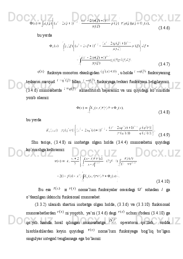           (3. 4 .6)
  bu yerda
             
                                                           (3. 4 .7)
   funksiya monoton ekanligidan   ,  u holda    funksiyaning
teskarisi mavjud .    bilan       funksiyaga   teskari   funksiyani   belgilaymiz .
(3. 4 .6)   munosabatda       almashtirish   bajaramiz   va   uni   quyidagi   ko’rinishda
yozib olamiz 
                                                                  (3. 4 .8)
bu yerda  
   (3. 4 .9)
    Shu   tariqa ,   (3. 4 .8)   ni   inobatga   olgan   holda   (3. 4 .4)   munosabatni   quyidagi
ko’rinishga keltiramiz 
                                               
                                                            (3. 4 .10)
            Bu   esa       и     noma’lum   funksiyalar   orasidagi     sohadan     ga
o’tkazilgan ikkinchi   funksional   munosabat.    
          (3. 3 .2)   ulanish   shartini   inobatga   olgan   holda ,   (3. 3 .6)   va   (3. 3 .10)   funksional
munosabatlardan    ni yoqotib ,   ya’ni  (3.4.6)  dagi   uchun ifodani  (3. 4 .10)  ga
qo’yib   hamda   hosil   qilingan   munosabatga     operatorni   qo’llab ,     sodda
hisoblashlardan   keyin   quyidagi     noma’lum   funksiyaga   bog’liq   bo’lgan
singulyar integral tenglamaga ega bo’lamiz    