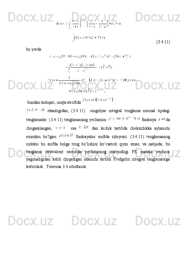                    
                                                                           (3. 4 .11)
bu yerda
             
                            
           
                               
  bundan tashqari, nuqta atrofida    .
  ekanligidan,   (3. 4 .11)     singulyar   integral   tenglama   normal   tipdagi
tenglamadir.   (3. 4 .11)   tenglamaning yechimini     funksiya   da
chegaralangan,       esa     dan   kichik   tartibda   cheksizlikka   aylanishi
mumkin   bo’lgan     funksiyalar   sinfida   izlaymiz.   (3. 4 .11)   tenglamaning
indeksi   bu   sinfda   bolga   teng   bo’lishini   ko’rsatish   qiyin   emas,   va   natijada ,   bu
tenglama   ekvivalent   ravishda   yechimining   mavjudligi   FE   masala   yechimi
yagonaligidan   kelib   chiqadigan   ikkinchi   tartibli   Fredgolm   integral   tenglamasiga
keltiriladi.  Teorema 3.4 isbotlandi.  