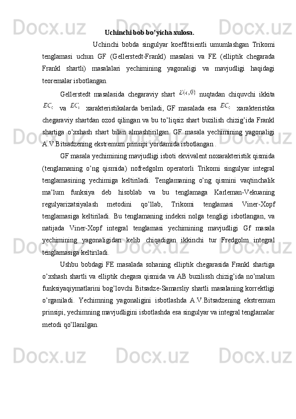                                        Uchinchi bob bo’yicha xulosa.
                                Uchinchi   bobda   singulyar   koeffitsientli   umumlashgan   Trikomi
tenglamasi   uchun   GF   (Gellerstedt-Frankl)   masalasi   va   FE   (elliptik   chegarada
Frankl   shartli)   masalalari   yechimining   yagonaligi   va   mavjudligi   haqidagi
teoremalar isbotlangan. 
     Gellerstedt   masalasida   chegaraviy   shart     nuqtadan   chiquvchi   ikkita
    va       xarakteristikalarda   beriladi,   GF   masalada   esa       xarakteristika
chegaraviy shartdan ozod qilingan va bu to’liqsiz shart  buzilish chizig’ida Frankl
shartiga   o’xshash   shart   bilan   almashtirilgan.   GF   masala   yechimining   yagonaligi
A.V.Bitsadzening ekstremum prinsipi yordamida isbotlangan . 
    GF masala yechimining mavjudligi isboti ekvivalent noxarakteristik qismida
(tenglamaning   o’ng   qismida)   nofredgolm   operatorli   Trikomi   singulyar   integral
tenglamasining   yechimiga   keltiriladi.   Tenglamaning   o’ng   qismini   vaqtinchalik
ma’lum   funksiya   deb   hisoblab   va   bu   tenglamaga   Karleman-Vekuaning
regulyarizatsiyalash   metodini   qo’llab,   Trikomi   tenglamasi   Viner-Xopf
tenglamasiga   keltiriladi.   Bu   tenglamaning   indeksi   nolga   tengligi   isbotlangan,   va
natijada   Viner-Xopf   integral   tenglamasi   yechimining   mavjudligi   Gf   masala
yechimining   yagonaligidan   kelib   chiqadigan   ikkinchi   tur   Fredgolm   integral
tenglamasiga keltiriladi.  
    Ushbu   bobdagi   FE   masalada   sohaning   elliptik   chegarasida   Frankl   shartiga
o’xshash shartli va elliptik chegara qismida va AB buzilissh chizig’ida no’malum
funksiyaqiymatlarini bog’lovchi Bitsadze-Samarsliy shartli masalaning korrektligi
o’rganiladi.   Yechimning   yagonaligini   isbotlashda   A.V.Bitsadzening   ekstremum
prinsipi, yechimning mavjudligini isbotlashda esa singulyar va integral tenglamalar
metodi qo’llanilgan. 