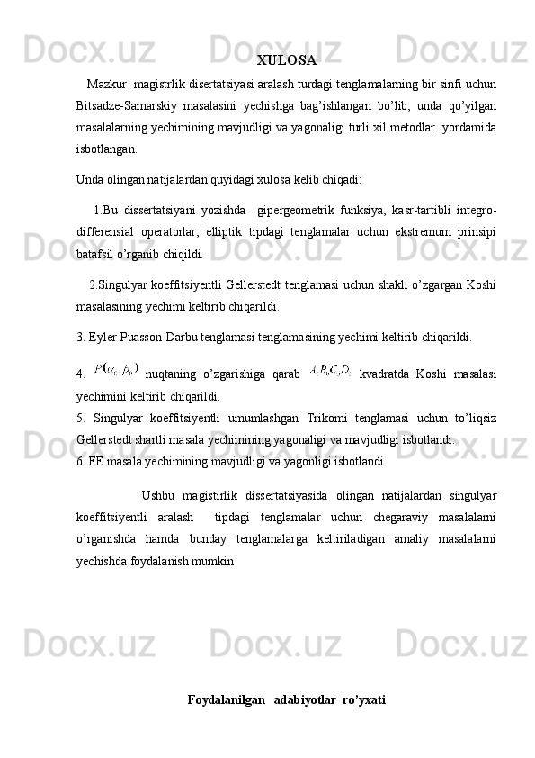 XULOSA
    Mazkur  magistrlik disertatsiyasi aralash turdagi tenglamalarning bir sinfi uchun
Bitsadze-Samarskiy   masalasini   yechishga   bag’ishlangan   bo’lib,   unda   qo’yilgan
masalalarning yechimining mavjudligi va yagonaligi turli xil metodlar   yordamida
isbotlangan. 
Unda olingan natijalardan quyidagi xulosa kelib chiqadi:
      1.Bu   dissertatsiyani   yozishda     gipergeometrik   funksiya,   kasr-tartibli   integro-
differensial   operatorlar,   elliptik   tipdagi   tenglamalar   uchun   ekstremum   prinsipi
batafsil o’rganib chiqildi.
     2.Singulyar koeffitsiyentli Gellerstedt tenglamasi uchun shakli o’zgargan Koshi
masalasining yechimi keltirib chiqarildi.
3. Eyler-Puasson-Darbu tenglamasi tenglamasining yechimi keltirib chiqarildi.
4.     nuqtaning   o’zgarishiga   qarab     kvadratda   Koshi   masalasi
yechimini keltirib chiqarildi.
5.   Singulyar   koeffitsiyentli   umumlashgan   Trikomi   tenglamasi   uchun   to’liqsiz
Gellerstedt shartli masala yechimining yagonaligi va mavjudligi isbotlandi.
6. FE masala yechimining mavjudligi va yagonligi isbotlandi. 
                Ushbu   magistirlik   dissertatsiyasida   olingan   natijalardan   singulyar
koeffitsiyentli   aralash     tipdagi   tenglamalar   uchun   chegaraviy   masalalarni
o’rganishda   hamda   bunday   tenglamalarga   keltiriladigan   amaliy   masalalarni
yechishda foydalanish mumkin 
Foydalanilgan   adabiyotlar  ro’yxati