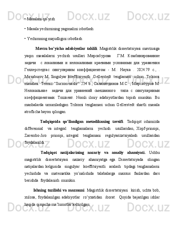 • Masalani qo’yish
• Masala yechimining yagonalini isbotlash 
• Yechimning majudligini isbotlash
              Mavzu   bo’yicha   adabiyotlar   tahlili .   Magistrlik   dissertatsiyasi   mavzusiga
yaqin   masalalarni   yechish   usullari   М ирсабурова     . Г . М .   Комбинированние
задачи     с   локалними   и   нелокалними   краевими   условиями   для   уравнения
Геллерстедтас   сингулярним   коиффициентом   -   М. :   Наука   .   2024.79   c.,   .
Mirsaburov M. Singulyar koeffitsiyentli   Gellerstedt   tenglamasi   uchun   Trikomi
masalasi.   Termiz -“ Surxon - nashr ”  224   b .,   Салахитдинов   М.С.   ,  Мирсабуров   М.
Нелокальние     задачи   для   уравнений   смешанного     типа   с   сингулярними
коеффициентами.   Тошкент.   Nomli   ilmiy   adabiyotlardan   topish   mumkin.   Bu
manbalarda   umumlashgan   Trikomi   tenglamasi   uchun   Gellerstedt   shartli   masala
atroflicha bayon qilingan.
            Tadqiqotda   qo’llanilgan   metodikaning   tavsifi .   Tadqiqot   ishimizda
differensial     va   integral     tenglamalarni     yechish     usullaridan,   Xopf-prinsipi,
Zarembo-Jiro     prinsipi,   integral     tenglamani     regulyarizatsiyalash     usullaridan
foydalanildi.
                  Tadqiqot     natijalarining     nazariy     va     amaliy     ahamiyati.     Ushbu
magistrlik     dissertatsiyasi     nazariy     ahamiyatga   ega.   Dissertatsiyada     olingan
natijalardan   kelgusida     singulyar     koeffitsiyentli     aralash     tipdagi   tenglamalarni
yechishda     va     matematika     yo’nalishida     talabalarga     maxsus     fanlardan     dars
berishda  foydalanish  mumkin. 
            Ishning  tuzilishi   va mazmuni . Magistrlik  dissertatsiyasi     kirish,  uchta  bob,
xulosa,   foydalanilgan   adabiyotlar     ro’yxatidan     iborat.     Quyida   bajarilgan   ishlar
haqida qisqacha ma’lumotlar keltirilgan: