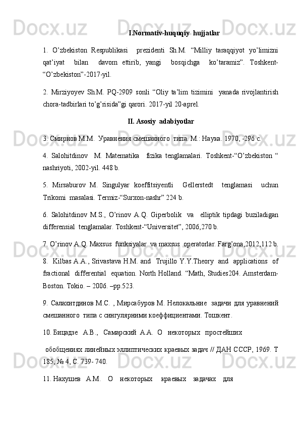 I.Normativ-huquqiy  hujjatlar
1.   O’zbekiston   Respublikasi     prezidenti   Sh.M.   “Milliy   taraqqiyot   yo’limizni
qat’iyat     bilan     davom   ettirib,   yangi     bosqichga     ko’taramiz”.   Toshkent-
“O’zbekiston”-2017-yil.
2.   Mirziyoyev   Sh.M.   PQ-2909   sonli   “Oliy   ta’lim   tizimini     yanada   rivojlantirish
chora-tadbirlari to’g’risida”gi qarori. 2017-yil 20-aprel.
II. Asosiy  adabiyotlar
3.  Смирнов М.М.  Уравнения смешанного  типа. М. :  Наука. 1970 , -296 c.
4.   Salohitdinov     M.   Matematika     fizika   tenglamalari.   Toshkent-“O’zbekiston   “
nashriyoti, 2002-yil. 448 b.
5.   Mirsaburov   M.   Singulyar   koeffitsiyentli     Gellerstedt     tenglamasi     uchun
Trikomi  masalasi. Termiz-“Surxon-nashr” 224 b.
6.   Salohitdinov   M.S.,   O’rinov   A.Q.   Giperbolik     va     elliptik   tipdagi   buziladigan
differensial  tenglamalar. Toshkent-“Universitet”, 2006,270 b.
7. O’rinov A.Q. Maxsus  funksiyalar  va maxsus  operatorlar. Farg’ona,2012,112 b.
8.   Kilbas A.A., Srivastava H.M. and   Trujillo Y.Y.Theory   and   applications   of
fractional    differential    equation. North Holland. “Math,  Studies204.  Amsterdam-
Boston. Tokio. – 2006. –pp.523.
9.   Салахитдинов М.С.  , Мирсабуров  М. Нелокальние   задачи для уравнений
смешанного  типа с сингулярними коеффициентами. Тошкент. 
10. Бицадзе   А.В.,   Самарский  А.А.  О   некоторых   простейших
  обобщениях линейных эллиптических краевых задач // ДАН СССР, 1969. Т
185, № 4, С. 739- 740. 
11. Нахушев   А.М.    О    некоторых     краевых    задачах    для