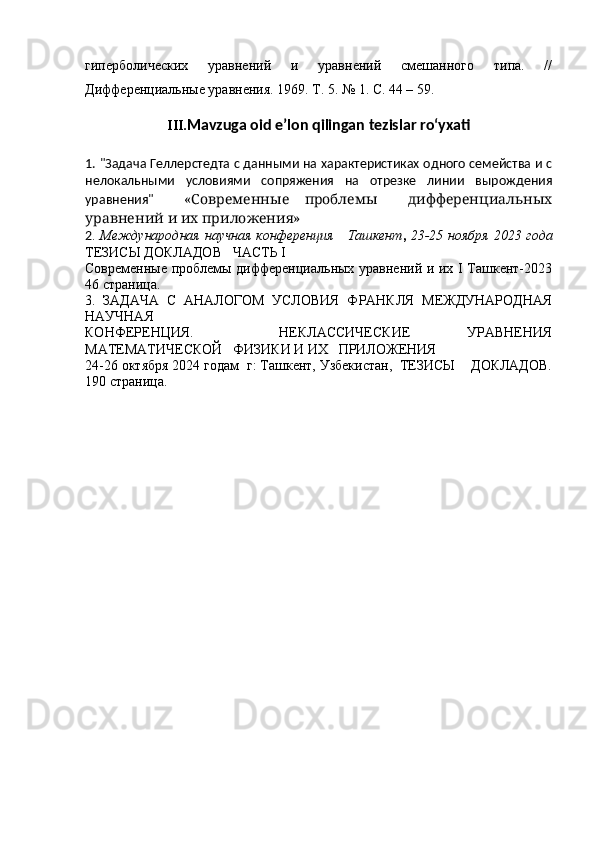гиперболических   уравнений   и   уравнений   смешанного   типа.   //
Дифференциальные уравнения. 1969. Т. 5. № 1. С. 44 – 59.
III. Mavzuga oid e’lon qilingan tezislar ro‘yxati
1.   "Задача Геллерстедта с данными на характеристиках одного семейства и с
нелокальными   условиями   сопряжения   на   отрезке   линии   вырождения
уравнения"     «Современные   проблемы     дифференциальных
уравнений и их приложения»
2 .   Международная научная конференция     Ташкент ,   23-25 ноября 2023 года
ТЕЗИСЫ ДОКЛАДОВ   ЧАСТЬ I
Современные проблемы дифференциальных уравнений и их I Ташкент-2023
46 страница.
3.   ЗАДАЧА   С   АНАЛОГОМ   УСЛОВИЯ   ФРАНКЛЯ   МЕЖДУНАРОДНАЯ
НАУЧНАЯ
КОНФЕРЕНЦИЯ.       НЕКЛАССИЧЕСКИЕ     УРАВНЕНИЯ
МАТЕМАТИЧЕСКОЙ   ФИЗИКИ И ИХ   ПРИЛОЖЕНИЯ
24-26 октября 2024 годам  г: Ташкент, Узбекистан,  ТЕЗИСЫ    ДОКЛАДОВ.
190   страница.