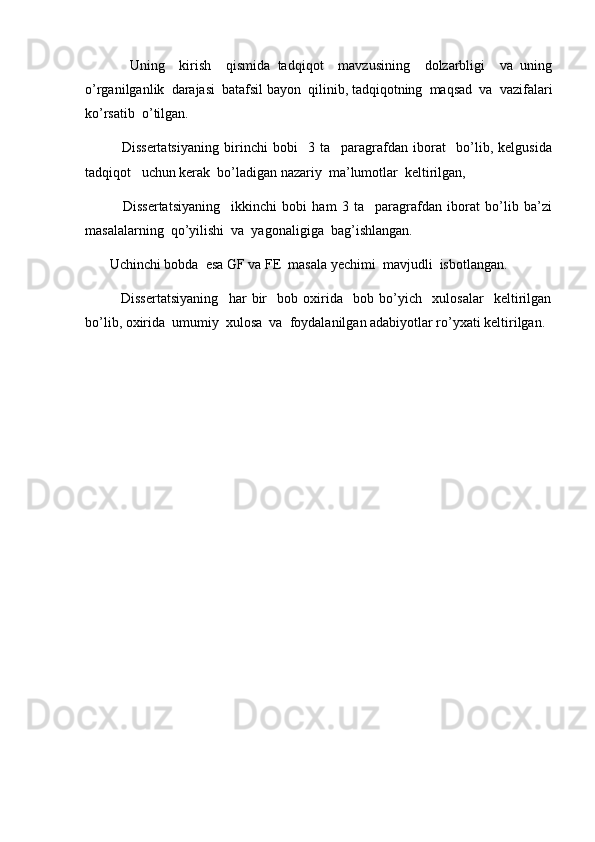 Uning     kirish     qismida   tadqiqot     mavzusining     dolzarbligi     va   uning
o’rganilganlik  darajasi  batafsil bayon  qilinib, tadqiqotning  maqsad  va  vazifalari
ko’rsatib  o’tilgan. 
              Dissertatsiyaning   birinchi   bobi     3   ta     paragrafdan   iborat     bo’lib,   kelgusida
tadqiqot   uchun kerak  bo’ladigan nazariy  ma’lumotlar  keltirilgan,
              Dissertatsiyaning     ikkinchi   bobi   ham   3   ta     paragrafdan   iborat   bo’lib   ba’zi
masalalarning  qo’yilishi  va  yagonaligiga  bag’ishlangan. 
       Uchinchi bobda  esa GF va FE  masala yechimi  mavjudli  isbotlangan.
              Dissertatsiyaning     har   bir     bob   oxirida     bob   bo’yich     xulosalar     keltirilgan
bo’lib, oxirida  umumiy  xulosa  va  foydalanilgan adabiyotlar ro’yxati keltirilgan.