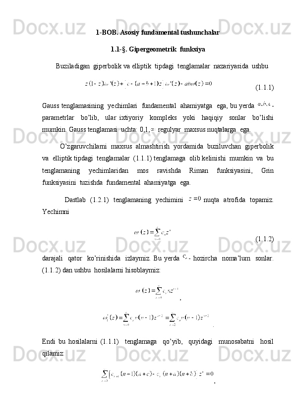 1-BOB. Asosiy fundamental tushunchalar
1.1-§. Gipergeometrik  funksiya
        Buziladigan  giperbolik va elliptik  tipdagi  tenglamalar  nazariyasida  ushbu 
                                              (1.1.1)
Gauss tenglamasining  yechimlari  fundamental  ahamiyatga  ega, bu yerda  -
parametrlar     bo’lib,     ular   ixtiyoriy     kompleks     yoki     haqiqiy     sonlar     bo’lishi
mumkin. Gauss tenglamasi  uchta: 0,1,  regulyar  maxsus nuqtalarga  ega. 
         O’zgaruvchilarni  maxsus  almashtirish  yordamida  buziluvchan  giperbolik
va  elliptik tipdagi  tenglamalar  (1.1.1) tenglamaga  olib kelinishi  mumkin  va  bu
tenglamaning     yechimlaridan     mos     ravishda     Riman     funksiyasini,     Grin
funksiyasini  tuzishda  fundamental  ahamiyatga  ega. 
                   Dastlab   (1.2.1)   tenglamaning   yechimini      nuqta   atrofida   topamiz.
Yechimni  
                                                (1.1.2)
darajali     qator    ko’rinishida     izlaymiz.  Bu yerda   -  hozircha    noma’lum    sonlar.
(1.1.2) dan ushbu  hosilalarni hisoblaymiz:
,
 .
Endi   bu   hosilalarni   (1.1.1)     tenglamaga     qo’yib,     quyidagi     munosabatni     hosil
qilamiz:
,