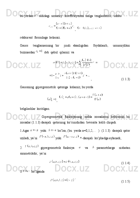 bu yerdan    oldidagi  umumiy   koeffitsiyentni  nolga  tenglashtirib,  ushbu  
,  
rekkurent  formulaga  kelamiz.
Gauss     tenglamasining   bir     jinsli   ekanligidan     foydalanib,     umumiylikni
buzmasdan    deb  qabul  qilamiz  va
 ,                                    (1.1.3)
Gaussning  gipergeometrik  qatoriga  kelamiz, bu yerda
,  
belgilashlar  kiritilgan.   
                                    Gipergeometrik     funksiyaning     sodda     xossalarini     keltiramiz,   bu
xossalar (1.1.3) darajali  qatorning  ko’rinishidan  bevosita  kelib chiqadi.
1.Agar      yoki      bo’lsa, (bu   yerda n=0,1,2,…   )   (1.1.3)   darajali qator
uziladi, ya’ni    yoki     -darajali  ko’phadga aylanadi;
2.     gipergeometrik   funksiya         va       parametrlarga     nisbatan
simmetrikdir,  ya’ni  
                                                   (1.1.4)
3.    bo’lganda  
                                                       (1.1.5) 