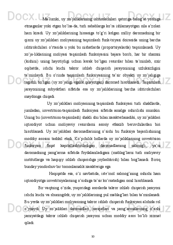  
                        Ma’lumki,   uy   xo’jaliklarining   ishtirokchilari   qatoriga   balog’at   yoshiga
etmaganlar yoki etgan bo’lsa-da, turli sabablarga ko’ra ishlamayotgan oila a’zolari
ham   kiradi.   Uy   xo’jaliklarining   hissasiga   to’g’ri   kelgan   milliy   daromadning   bir
qismi   uy   xo’jaliklari   moliyasining   taqsimlash   funk-tsiyasi   doirasida   uning   barcha
ishtirokchilari   o’rtasida   u   yoki   bu   nisbatlarda   (proportsiyalarda)   taqsimlanadi.   Uy
xo’ja-liklarining   moliyasi   taqsimlash   funksiyasini   bajara   borib,   har   bir   shaxsni
(kishini)   uning   hayotiyligi   uchun   kerak   bo’lgan   resurslar   bilan   ta’minlab,   oxir
oqibatda,   ishchi   kuchi   takror   ishlab   chiqarish   jarayonining   uzluksizligini
ta’minlaydi.   Bu   o’rinda   taqsimlash   funksiyasining   ta’sir   obyekti   uy   xo’jaligiga
tegishli  bo’lgan (uy xo’jaligi  egalik qilayotgan)  daromad hisoblanadi. Taqsimlash
jarayonining   subyektlari   sifatida   esa   uy   xo’jaliklarining   barcha   ishtirokchilari
maydonga chiqadi. 
                          Uy   xo’jaliklari   moliyasining   taqsimlash   funksiyasi   turli   shakllarda,
jumladan,   investitsion-taqsimlash   funksiyasi   sifatida   amalga   oshirilishi   mumkin.
Uning bu (investitsion-taqsimlash) shakli shu bilan xarakterlanadiki, uy xo’jaliklari
iqtisodiyot   uchun   moliyaviy   resurslarni   asosiy   etkazib   beruvchilardan   biri
hisoblanadi.   Uy   xo’jaliklari   daromadlarining   o’sishi   bu   funksiya   bajarilishining
moddiy   asosini   tashkil   etadi.   Ko’pchilik   hollarda   uy   xo’jaliklarining   investitsion
funksiyasi   faqat   kapitallashtiriladigan   daromadlarning   salmog’i,   ya’ni
daromadning   jamg’arma   sifatida   foydalaniladigani   (mablag’larni   turli   moliyaviy
institutlarga   va   haqiqiy   ishlab   chiqarishga   joylashtirish)   bilan   bog’lanadi.   Biroq
bunday yondoshuv bir tomonlamalik xarakteriga ega. 
                          Haqiqatda   esa,   o’z   navbatida,   iste’mol   salmog’ining   oshishi   ham
iqtisodiyotga investitsiyalarning o’sishiga ta’sir ko’rsatadigan omil hisoblanadi. 
                   Bir vaqtning o’zida, yuqoridagi asoslarda takror ishlab chiqarish jarayoni
ishchi kuchi va shuningdek, uy xo’jaliklarining pul mablag’lari bilan ta’minlanadi.
Bu yerda uy xo’jaliklari moliyasining takror ishlab chiqarish funksiyasi alohida rol
o’ynaydi.   Uy   xo’jaliklari   daromadlari,   xarajatlari   va   jamg’armalarining   o’sishi
jamiyatdagi   takror   ishlab   chiqarish   jarayoni   uchun   moddiy   asos   bo’lib   xizmat
qiladi.  
10 