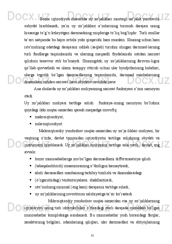  
                     Bozor   iqtisodiyoti  sharoitida  uy  xo’jaliklari  mustaqil  xo’jalik yurituvchi
subyekt   hisoblanadi,   ya’ni   uy   xo’jaliklari   a’zolarining   turmush   darajasi   uning
hissasiga to’g’ri kelayotgan daromadning miqdoriga to’liq bog’liqdir.  Turli omillar
ta’siri natijasida bu hajm ortishi yoki qisqarishi ham mumkin. Shuning uchun ham
iste’molning  odatdagi   darajasini   ushlab   (saqlab)   turishni   olingan   daromad-larning
turli   fondlarga   taqsimlanishi   va   ularning   maqsadli   foydalanishi   ustidan   nazorat
qilishsiz   tasavvur   etib   bo’lmaydi.   Shuningdek,   uy   xo’jaliklarining   farovon-ligini
qo’llab-quvvatlash   va   ularni   taraqqiy   ettirish   uchun   ular   byudjetlarining   holatlari,
ularga   tegishli   bo’lgan   daromadlarning   taqsimlanishi,   daromad   manbalarining
dinamikasi ustidan nazorat  ham obyektiv ravishda zarur. 
         Ana shularda uy xo’jaliklari moliyasining nazorat funksiyasi o’zini namoyon
etadi. 
Uy   xo’jaliklari   moliyasi   tartibga   solish     funksiya-sining   namoyon   bo’lishini
quyidagi ikki nuqtai-nazardan qarash maqsadga muvofiq:   
 makroiqtisodiyot;   
 mikroiqtisodiyot. 
                     Makroiqtisodiy yondoshuv nuqtai-nazaridan uy xo’ja-liklari moliyasi, bir
vaqtning   o’zida,   davlat   tomonidan   iqtisodiyotni   tartibga   solishning   obyekti   va
instrumenti hisoblanadi. Uy xo’jaliklari moliyasini tartibga sola-verib,  davlat, eng
avvalo: 
 bozor munosabatlariga xos bo’lgan daromadlarni differensiatsiya qilish 
 (tabaqalashtirish) muammosining o’tkirligini kamaytiradi; 
 aholi daromadlari manbaining tarkibiy tuzilishi va dinamikasidagi 
 (o’zgarishidagi) tendentsiyalarni  shakllantiradi; 
 iste’molning minimal (eng kam) darajasini tartibga soladi; 
 uy xo’jaliklarining investitsion salohiyatiga ta’sir ko’rsatadi. 
                              Mikroiqtisodiy   yondoshuv   nuqtai-nazaridan   esa   uy   xo’jaliklarining
iqtisodiyoti uning turli ishtirokchilari o’rtasidagi etarli darajada murakkab bo’lgan
munosabatlar   kompleksiga   asoslanadi.   Bu   munosabatlar   yosh   borasidagi   farqlar,
xarakterning   belgilari,   odamlarning   qiliqlari,   ular   daromadlari   va   ehtiyojlarining
11 