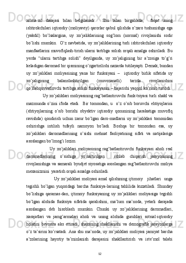  
xilma-xil   darajasi   bilan   belgilanadi.     Shu   bilan   birgalikda,     faqat   uning
ishtirokchilari iqtisodiy (moliyaviy) qarorlar qabul qilishda o’zaro tushunishga ega
(yakdil)   bo’lsalargina,   uy   xo’jaliklarining   sog’lom   (normal)   rivojlanishi   sodir
bo’lishi  mumkin.    O‘z navbatida,  uy  xo’jaliklarining turli   ishtirokchilari   iqtisodiy
manfaatlarini muvofiqlash-tirish ularni tartibga solish orqali amalga oshiriladi. Bu
yerda   “ularni   tartibga   solish”   deyilganda,   uy   xo’jaligining   bir   a’zosiga   to’g’ri
keladigan daromad bir qismining o’zgartirilishi nazarda tutilayapti. Demak, bundan
uy   xo’jaliklari   moliyasining   yana   bir   funksiyani   –     iqtisodiy   birlik   sifatida   uy
xo’jaligining   balanslashtirilgan   (muvozanatli)   tarzda   rivojlanishini
qo’llabquvvatlovchi tartibga solish funksiyasini – bajarishi yaqqol ko’rinib turibdi. 
                       Uy xo’jaliklari moliyasining rag’batlantiruvchi funk-tsiyasi turli shakl va
mazmunda   o’zini   ifoda   etadi.     Bir   tomondan,   u     o’z   o’sib   boruvchi   ehtiyojlarini
(ehtiyojlarning   o’sib   borishi   obyektiv   iqtisodiy   qonunining   harakatiga   muvofiq
ravishda)   qondirish   uchun   zarur   bo’lgan   daro-madlarni   uy   xo’jaliklari   tomonidan
oshirishga   intilish   tufayli   namoyon   bo’ladi.   Boshqa   bir   tomondan   esa,   uy
xo’jaliklari   daromadlarining   o’sishi   mehnat   faoliyatining   sifati   va   natijalariga
asoslangan bo’lmog’i lozim. 
                          Uy   xo’jaliklari   moliyasining   rag’batlantiruvchi   funksiyasi   aholi   real
daromadlarining   o’sishiga   yo’naltirilgan     ishlab   chiqarish   jarayonining
rivojlanishiga va samarali byudjet siyosatiga asoslangan rag’batlantiruvchi moliya
mexanizmini  yaratish orqali amalga oshiriladi. 
                                    Uy xo’jaliklari   moliyasi   amal  qilishining  ijtimoiy     jihatlari     unga
tegishli   bo’lgan   yuqoridagi   barcha   funksiya-larning   tahlilida   kuzatiladi.   Shunday
bo’lishiga   qaramas-dan,   ijtimoiy   funksiyaning   uy   xo’jaliklari   moliyasiga   tegishli
bo’lgan   alohida   funksiya   sifatida   qaralishini,   ma’lum   ma’noda,   yetarli   darajada
asoslangan   deb   hisoblash   mumkin.   Chunki   uy   xo’jaliklarining   daromadlari,
xarajatlari   va   jamg’armalari   aholi   va   uning   alohida   guruhlari   sotsial-iqtisodiy
holatini   bevosita   aks   ettiradi,   shaxsning   shakllanishi   va   demografik   jarayonlarga
o’z ta’sirini ko’rsatadi. Ana shu ma’noda, uy xo’jaliklari  moliyasi  jamiyat  barcha
a’zolarining   hayotiy   ta’minlanish   darajasini   shakllantirish   va   iste’mol   talabi
12 