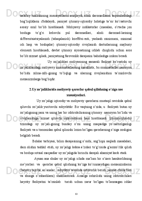 tarkibiy tuzilishining xususiyatlarini aniqlaydi, aholi daromadlarini taqsimlashdagi
bog’liqliklarni   ifodalaydi,   jamiyat   ijtimoiy-iqtisodiy   holatiga   ta’sir   ko’rsatuvchi
asosiy   omil   bo’lib   hisoblanadi.   Moliyaviy   indikatorlar   (masalan,   o’rtacha   jon
boshiga   to’g’ri   keluvchi   pul   daromadlari,   aholi   daromad-larining
differentsiatsiyalanish   (tabaqalanish)   koeffitsi-enti,   yashash   minimumi,   minimal
ish   haqi   va   boshqalar)   ijtimoiy-iqtisodiy   rivojlanish   dasturlarining   majburiy
elementi   hisoblanadi,   davlat   ijtimoiy   siyosatining   ishlab   chiqilishi   uchun   asos
bo’lib xizmat qiladi, jamiyatning farovonlik darajasini baholashga imkon beradi. 
                                      Uy   xo’jaliklari   moliyasining   samarali   faoliyat   ko’rsatishi   uy
xo’jaliklaridagi moliyaviy munosabatlarning masshtabi, bu munosabatlar namoyon
bo’lishi   xilma-xilli-gining   to’liqligi   va   ularning   rivojlanishini   ta’minlovchi
mexanizmlarga bog’liqdir. 
2. Uy xo’jaliklarida moliyaviy qarorlar qabul qilishning o’ziga xos
xususiyatlari.
                  Uy xo’jaligi iqtisodiy va moliyaviy qarorlarni mustaqil ravishda qabul
qiluvchi  xo’jalik yurituvchi  subyektdir. Bir  vaqtning o’zida,  u   faoliyati  butun uy
xo’jaligining jami va uning har bir ishtirokchisining ijtimoiy  namoyon bo’lishi va
rivojlanishiga   xizmat   qiluvchi   mikrosotsium   ham   hisoblanadi.   Ijtimoiyiqtisodiy
tizimdagi   uy   xo’jali-gining   bunday   o’rni   uning   maqsadga   yo’naltirilganligi
faoliyati va u tomonidan qabul qilinishi lozim bo’lgan qarorlarning o’ziga xosligini
belgilab beradi. 
                     Bolalar tarbiyasi, bilim darajasining o’sishi, sog’liqni saqlash  masalalari,
dam olishni tashkil etish, uy xo’jaligi keksa a’zolari to’g’risida g’amxo’rlik qilish
va boshqa sotsial maqsadlar uy xo’jaligida birinchi darajali ahamiyat kasb etadi. 
                        Aynan  ana shular  uy  xo’jaligi  ichida  ma’lum  bir  o’zaro hamkorlikning
me’yorlari     va     qarorlar   qabul   qilishning   ko’zga   ko’rinmaydigan   mexanizmlarini
(hayotiy tajriba, an’analar,  subyektiv ravishda ustuvorlik berish, jamoat-chilik fikri
va   shunga   o’xshashlarni)   shakllantiradi.   Amalga   oshirilishi   uning   ishtirokchilari
hayotiy   faoliyatini   ta’minlab     turish   uchun   zarur   bo’lgan   to’lanmagan   ishlar
13