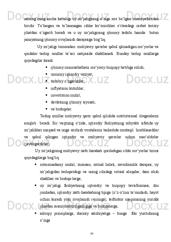  
salmog’ining   ancha   kattaligi   uy   xo’jaligining   o’ziga   xos   bo’lgan   xususiyatlaridan
biridir.   To’langan   va   to’lanmagan   ishlar   ko’rinishlari   o’rtasidagi   nisbat   tarixiy
jihatdan   o’zgarib   boradi   va   u   uy   xo’jaligining   ijtimoiy   tarkibi   hamda     butun
jamiyatning ijtimoiy rivojlanish darajasiga bog’liq. 
            Uy xo’jaligi tomonidan  moliyaviy qarorlar qabul qilinadigan me’yorlar va
qoidalar   tashqi   omillar   ta’siri   natijasida   shakllanadi.   Bunday   tashqi   omillarga
quyidagilar kiradi: 
 ijtimoiy munosabatlarni me’yoriy-huquqiy tartibga solish; 
 umumiy iqtisodiy vaziyat; 
 tarkibiy o’zgarishlar; 
 inflyatsion kutishlar; 
 investitsion muhit; 
 davlatning ijtimoiy siyosati; 
 va boshqalar. 
                       Tashqi omillar moliyaviy qaror qabul qilishda institutsional chegaralarni
aniqlab     beradi.   Bir   vaqtning   o’zida,   iqtisodiy   faoliyatning   subyekti   sifatida   uy
xo’jaliklari maqsad va unga erishish vositalarini tanlashda mustaqil  hisoblanadilar
va   qabul   qilingan   iqtisodiy   va   moliyaviy   qarorlar   uchun   mas’uldirlar
(javobgardirlar). 
             Uy xo’jaligining moliyaviy xatti-harakati quriladigan ichki me’yorlar tizimi
quyidagilarga bog’liq: 
 sotsiomadaniy   muhit,   xususan,   sotsial   holati,   savodxonlik   darajasi,   uy
xo’jaligidan   tashqaridagi   va   uning   ichidagi   sotsial   aloqalar,   dam   olish
shakllari va boshqa-larga; 
 uy   xo’jaligi   faoliyatining   iqtisodiy   va   huquqiy   tavsifnomasi,   shu
jumladan, iqtisodiy xatti-harakatning tipiga (o’z-o’zini ta’minlash, hayot
uchun   kurash   yoki   rivojlanish   rejimiga),   tadbirkor   maqomining   yuridik
jihatdan rasmiylashtirilganligiga va boshqalarga; 
 axloqiy   prinsiplarga,   shaxsiy   salohiyatiga   –   bunga     fikr   yuritishning
o’ziga
14 