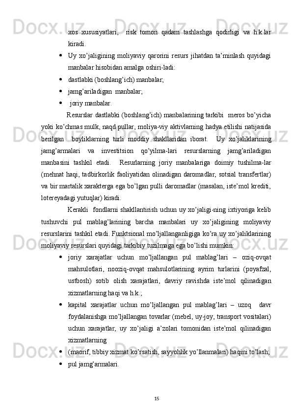  
xos   xususiyatlari,     risk   tomon   qadam   tashlashga   qodirligi   va   h.k.lar
kiradi. 
 Uy   xo’jaligining   moliyaviy   qarorini   resurs   jihatdan   ta’minlash   quyidagi
manbalar hisobidan amalga oshiri-ladi: 
 dastlabki (boshlang’ich) manbalar; 
 jamg’ariladigan  manbalar; 
   joriy manbalar. 
                       Resurslar dastlabki (boshlang’ich) manbalarining tarkibi   meros bo’yicha
yoki ko’chmas mulk, naqd pullar, moliya-viy aktivlarning hadya etilishi natijasida
berilgan     boyliklarning   turli   moddiy   shakllaridan   iborat.     Uy   xo’jaliklarining
jamg’armalari   va   investitsion   qo’yilma-lari   resurslarning   jamg’ariladigan
manbasini   tashkil   etadi.     Resurlarning   joriy   manbalariga   doimiy   tushilma-lar
(mehnat  haqi, tadbirkorlik faoliyatidan olinadigan daromadlar, sotsial  transfertlar)
va bir martalik xarakterga ega bo’lgan pulli daromadlar (masalan, iste’mol krediti,
lotereyadagi yutuqlar) kiradi.   
                     Kerakli    fondlarni  shakllantirish uchun uy xo’jaligi-ning ixtiyoriga kelib
tushuvchi   pul   mablag’larining   barcha   manbalari   uy   xo’jaligining   moliyaviy
resurslarini tashkil etadi. Funktsional mo’ljallanganligiga ko’ra uy xo’jaliklarining
moliyaviy resurslari quyidagi tarkibiy tuzilmaga ega bo’lishi mumkin: 
 joriy   xarajatlar   uchun   mo’ljallangan   pul   mablag’lari   –   oziq-ovqat
mahsulotlari,   nooziq-ovqat   mahsulotlarining   ayrim   turlarini   (poyafzal,
ustbosh)   sotib   olish   xarajatlari,   davriy   ravishda   iste’mol   qilinadigan
xizmatlarning haqi va h.k.; 
 kapital   xarajatlar   uchun   mo’ljallangan   pul   mablag’lari   –   uzoq     davr
foydalanishga mo’ljallangan tovarlar (mebel, uy-joy, transport vositalari)
uchun   xarajatlar,   uy   xo’jaligi   a’zolari   tomonidan   iste’mol   qilinadigan
xizmatlarning 
 (maorif, tibbiy xizmat ko’rsatish, sayyohlik yo’llanmalari) haqini to’lash;
 pul jamg’armalari. 
15 