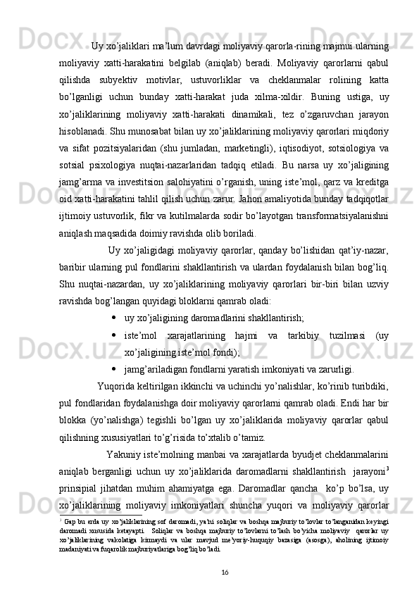  
            Uy xo’jaliklari ma’lum davrdagi moliyaviy qarorla-rining majmui ularning
moliyaviy   xatti-harakatini   belgilab   (aniqlab)   beradi.   Moliyaviy   qarorlarni   qabul
qilishda   subyektiv   motivlar,   ustuvorliklar   va   cheklanmalar   rolining   katta
bo’lganligi   uchun   bunday   xatti-harakat   juda   xilma-xildir.   Buning   ustiga,   uy
xo’jaliklarining   moliyaviy   xatti-harakati   dinamikali,   tez   o’zgaruvchan   jarayon
hisoblanadi. Shu munosabat bilan uy xo’jaliklarining moliyaviy qarorlari miqdoriy
va   sifat   pozitsiyalaridan   (shu   jumladan,   marketingli),   iqtisodiyot,   sotsiologiya   va
sotsial   psixologiya   nuqtai-nazarlaridan   tadqiq   etiladi.   Bu   narsa   uy   xo’jaligining
jamg’arma va investitsion  salohiyatini  o’rganish, uning iste’mol, qarz va kreditga
oid xatti-harakatini tahlil qilish uchun zarur. Jahon amaliyotida bunday tadqiqotlar
ijtimoiy ustuvorlik, fikr va kutilmalarda sodir bo’layotgan transformatsiyalanishni
aniqlash maqsadida doimiy ravishda olib boriladi. 
                            Uy  xo’jaligidagi  moliyaviy  qarorlar,  qanday   bo’lishidan   qat’iy-nazar,
baribir ularning pul  fondlarini shakllantirish va ulardan foydalanish bilan bog’liq.
Shu   nuqtai-nazardan,   uy   xo’jaliklarining   moliyaviy   qarorlari   bir-biri   bilan   uzviy
ravishda bog’langan quyidagi bloklarni qamrab oladi: 
 uy xo’jaligining daromadlarini shakllantirish; 
 iste’mol   xarajatlarining   hajmi   va   tarkibiy   tuzilmasi   (uy
xo’jaligining iste’mol fondi); 
 jamg’ariladigan fondlarni yaratish imkoniyati va zarurligi. 
              Yuqorida keltirilgan ikkinchi va uchinchi yo’nalishlar, ko’rinib turibdiki,
pul fondlaridan foydalanishga doir moliyaviy qarorlarni qamrab oladi. Endi har bir
blokka   (yo’nalishga)   tegishli   bo’lgan   uy   xo’jaliklarida   moliyaviy   qarorlar   qabul
qilishning xususiyatlari to’g’risida to’xtalib o’tamiz. 
                           Yakuniy iste’molning manbai va xarajatlarda byudjet cheklanmalarini
aniqlab   berganligi   uchun   uy   xo’jaliklarida   daromadlarni   shakllantirish     jarayoni 3
prinsipial   jihatdan   muhim   ahamiyatga   ega.   Daromadlar   qancha     ko’p   bo’lsa,   uy
xo’jaliklarining   moliyaviy   imkoniyatlari   shuncha   yuqori   va   moliyaviy   qarorlar
3
  Gap bu erda  uy xo’jaliklarining sof daromadi,  ya’ni  soliqlar va boshqa majburiy to’lovlar to’langanidan keyingi
daromadi   xususida   ketayapti.     Soliqlar   va   boshqa   majburiy   to’lovlarni   to’lash   bo’yicha   moliyaviy     qarorlar   uy
xo’jaliklarining   vakolatiga   kirmaydi   va   ular   mavjud   me’yoriy-huquqiy   bazasiga   (asosga),   aholining   ijtimoiy
madaniyati va fuqarolik majburiyatlariga bog’liq bo’ladi. 
16 