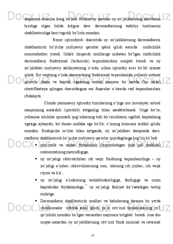  
diapazoni shuncha keng bo’ladi. Moliyaviy qarorlar uy xo’jaliklarining aktivlarini
hisobga   olgan   holda   kelgusi   davr   daromadlarining   tarkibiy   tuzilmasini
shakllantirishga ham tegishli bo’lishi mumkin. 
                          Bozor   iqtisodiyoti   sharoitida   uy   xo’jaliklarining   daromadlarini
shakllantirish   bo’yicha   moliyaviy   qarorlar   qabul   qilish   asosida     mulkchilik
munosabatlari   yotadi.   Ishlab   chiqarish   omillariga   nisbatan   bo’lgan   mulkchilik
daromadlarni   funktsional   (birlamchi)   taqsimlanishini   aniqlab   beradi   va   uy
xo’jaliklari   moliyaviy   salohiyatining   o’sishi   uchun   iqtisodiy   asos   bo’lib   xizmat
qiladi. Bir vaqtning o’zida daromadning funktsional taqsimlanishi yollanib mehnat
qiluvchi   shaxs   va   kapital   egasining   sotsial   maqomi   bir   tarzda   (bir   xilda)
identifikatsiya   qilingan   sharoitdagina   uni   fuqarolar   o’rtasida   real   taqsimlanishini
ifodalaydi. 
                           Chunki  zamonaviy iqtisodiy tizimlarning o’ziga xos xususiyati  sotsial
maqomning   aralashib   (qorishib)   ketganligi   bilan   xarakterlanadi.   Unga   ko’ra,
yollanma ishchilar qimmatli qog’ozlarning turli ko’rinishlarini egallab, kapitalning
egasiga   aylanishi,   ko’chmas   mulkka   ega   bo’lib,   o’zining   biznesini   tashkil   qilishi
mumkin.   Boshqacha   so’zlar   bilan   aytganda,   uy   xo’jaliklari   darajasida   daro-
madlarni shakllantirish bo’yicha moliyaviy qarorlar quyidagilarga bog’liq bo’ladi: 
 mol-mulk   va   undan   foydalanish   (buyumlashgan   yoki   pul   shaklida)
imkoniyatining mavjudligiga; 
 uy   xo’jaligi   ishtirokchilari   ish   vaqti   fondining   taqsimlanishiga   –   uy
xo’jaligi   a’zolari   ishlovchilarining   soni,   ularning   ish   joylari,   ish   vaqti
rejimi va h.k.; 
 uy   xo’jaligi   a’zolarining   tashabbuskorligiga,   faolligiga   va   inson
kapitalidan   foydalanishga;     uy   xo’jaligi   faoliyat   ko’rsatadigan   tashqi
muhitga. 
 Daromadlarni   shakllantirish   omillari   va   baholarning   darajasi   bu   yerda
cheklanmalar     sifatida   amal   qiladi,   ya’ni   iste’mol   tanlanmasining   yo’l
qo’yilishi mumkin bo’lgan variantlari majmuini belgilab  beradi. Ana shu
nuqtai-nazardan   uy   xo’jaliklarining   iste’mol   fondi   minimal   va   ratsional
17 