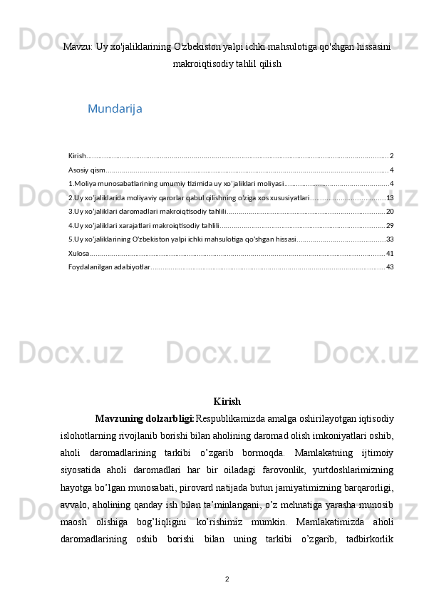  
Mavzu: Uy xo'jaliklarining O'zbekiston yalpi ichki mahsulotiga qo'shgan hissasini
makroiqtisodiy tahlil qilish
Mundarija
Kirish ........................................................................................................................................................ 2
Asosiy qism .............................................................................................................................................. 4
1.Moliya munosabatlarining umumiy tizimida uy xo’jaliklari moliyasi ..................................................... 4
2.Uy xo’jaliklarida moliyaviy qarorlar qabul qilishning o’ziga xos xususiyatlari. .................................... 13
3.Uy xo’jaliklari daromadlari makroiqtisodiy tahlili ............................................................................... 20
4.Uy xo’jaliklari xarajatlari makroiqtisodiy tahlili ................................................................................... 29
5.Uy xo'jaliklarining O'zbekiston yalpi ichki mahsulotiga qo'shgan hissasi ............................................ 33
Xulosa .................................................................................................................................................... 41
Foydalanilgan adabiyotlar ...................................................................................................................... 43
Kirish
             Mavzuning dolzarbligi: Respublikamizda amalga oshirilayotgan iqtisodiy
islohotlarning rivojlanib borishi bilan aholining daromad olish imkoniyatlari oshib,
aholi   daromadlarining   tarkibi   o’zgarib   bormoqda.   Mamlakatning   ijtimoiy
siyosatida   aholi   daromadlari   har   bir   oiladagi   farovonlik,   yurtdoshlarimizning
hayotga bo’lgan munosabati, pirovard natijada butun jamiyatimizning barqarorligi,
avvalo, aholining qanday ish bilan ta’minlangani, o’z mehnatiga yarasha munosib
maosh   olishiga   bog’liqligini   ko’rishimiz   mumkin.   Mamlakatimizda   aholi
daromadlarining   oshib   borishi   bilan   uning   tarkibi   o’zgarib,   tadbirkorlik
2 