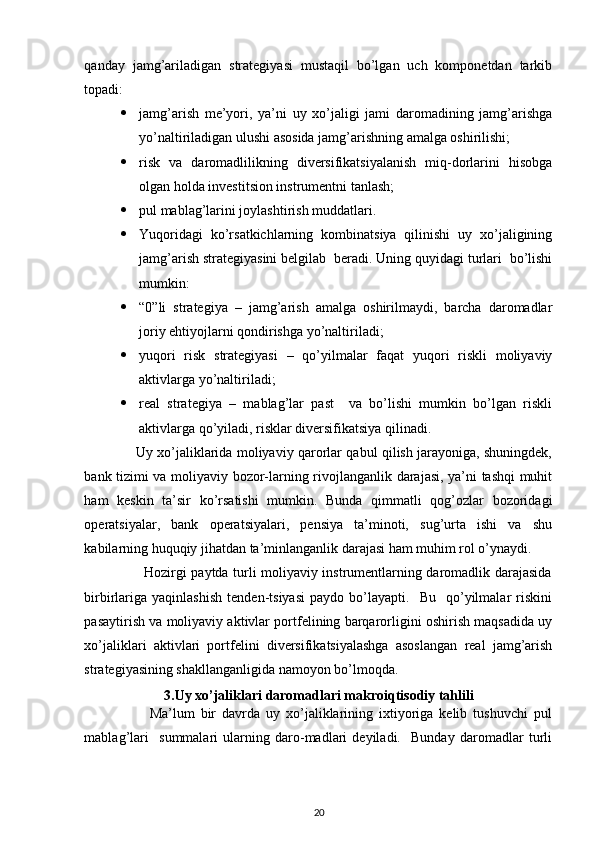  
qanday   jamg’ariladigan   strategiyasi   mustaqil   bo’lgan   uch   komponetdan   tarkib
topadi: 
 jamg’arish   me’yori,   ya’ni   uy   xo’jaligi   jami   daromadining   jamg’arishga
yo’naltiriladigan ulushi asosida jamg’arishning amalga oshirilishi; 
 risk   va   daromadlilikning   diversifikatsiyalanish   miq-dorlarini   hisobga
olgan holda investitsion instrumentni tanlash; 
 pul mablag’larini joylashtirish muddatlari. 
 Yuqoridagi   ko’rsatkichlarning   kombinatsiya   qilinishi   uy   xo’jaligining
jamg’arish strategiyasini belgilab  beradi. Uning quyidagi turlari  bo’lishi
mumkin: 
 “0”li   strategiya   –   jamg’arish   amalga   oshirilmaydi,   barcha   daromadlar
joriy ehtiyojlarni qondirishga yo’naltiriladi; 
 yuqori   risk   strategiyasi   –   qo’yilmalar   faqat   yuqori   riskli   moliyaviy
aktivlarga yo’naltiriladi; 
 real   strategiya   –   mablag’lar   past     va   bo’lishi   mumkin   bo’lgan   riskli
aktivlarga qo’yiladi, risklar diversifikatsiya qilinadi. 
                       Uy xo’jaliklarida moliyaviy qarorlar qabul qilish jarayoniga, shuningdek,
bank tizimi va moliyaviy bozor-larning rivojlanganlik darajasi, ya’ni tashqi muhit
ham   keskin   ta’sir   ko’rsatishi   mumkin.   Bunda   qimmatli   qog’ozlar   bozoridagi
operatsiyalar,   bank   operatsiyalari,   pensiya   ta’minoti,   sug’urta   ishi   va   shu
kabilarning huquqiy jihatdan ta’minlanganlik darajasi ham muhim rol o’ynaydi. 
                         Hozirgi paytda turli moliyaviy instrumentlarning daromadlik darajasida
birbirlariga   yaqinlashish   tenden-tsiyasi   paydo   bo’layapti.     Bu     qo’yilmalar   riskini
pasaytirish va moliyaviy aktivlar portfelining barqarorligini oshirish maqsadida uy
xo’jaliklari   aktivlari   portfelini   diversifikatsiyalashga   asoslangan   real   jamg’arish
strategiyasining shakllanganligida namoyon bo’lmoqda.  
3. Uy xo’jaliklari daromadlari makroiqtisodiy tahlili
                      Ma’lum   bir   davrda   uy   xo’jaliklarining   ixtiyoriga   kelib   tushuvchi   pul
mablag’lari     summalari   ularning   daro-madlari   deyiladi.     Bunday   daromadlar   turli
20 