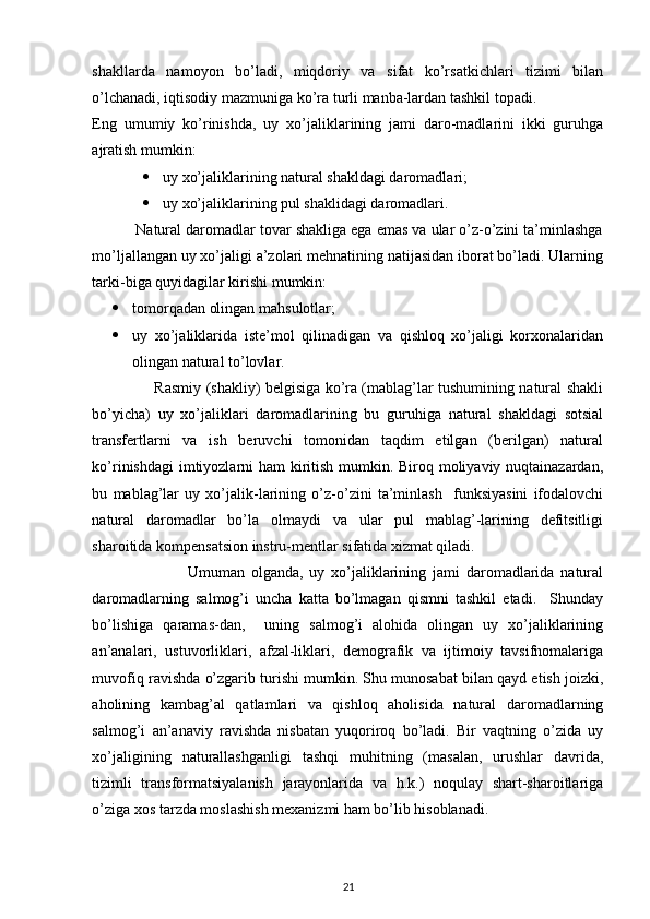  
shakllarda   namoyon   bo’ladi,   miqdoriy   va   sifat   ko’rsatkichlari   tizimi   bilan
o’lchanadi, iqtisodiy mazmuniga ko’ra turli manba-lardan tashkil topadi. 
Eng   umumiy   ko’rinishda,   uy   xo’jaliklarining   jami   daro-madlarini   ikki   guruhga
ajratish mumkin: 
 uy xo’jaliklarining natural shakldagi daromadlari; 
 uy xo’jaliklarining pul shaklidagi daromadlari. 
          Natural daromadlar tovar shakliga ega emas va ular o’z-o’zini ta’minlashga
mo’ljallangan uy xo’jaligi a’zolari mehnatining natijasidan iborat bo’ladi. Ularning
tarki-biga quyidagilar kirishi mumkin: 
 tomorqadan olingan mahsulotlar; 
 uy   xo’jaliklarida   iste’mol   qilinadigan   va   qishloq   xo’jaligi   korxonalaridan
olingan natural to’lovlar. 
                         Rasmiy (shakliy) belgisiga ko’ra (mablag’lar tushumining natural shakli
bo’yicha)   uy   xo’jaliklari   daromadlarining   bu   guruhiga   natural   shakldagi   sotsial
transfertlarni   va   ish   beruvchi   tomonidan   taqdim   etilgan   (berilgan)   natural
ko’rinishdagi  imtiyozlarni ham kiritish mumkin. Biroq moliyaviy nuqtainazardan,
bu   mablag’lar   uy   xo’jalik-larining   o’z-o’zini   ta’minlash     funksiyasini   ifodalovchi
natural   daromadlar   bo’la   olmaydi   va   ular   pul   mablag’-larining   defitsitligi
sharoitida kompensatsion instru-mentlar sifatida xizmat qiladi. 
                              Umuman   olganda,   uy   xo’jaliklarining   jami   daromadlarida   natural
daromadlarning   salmog’i   uncha   katta   bo’lmagan   qismni   tashkil   etadi.     Shunday
bo’lishiga   qaramas-dan,     uning   salmog’i   alohida   olingan   uy   xo’jaliklarining
an’analari,   ustuvorliklari,   afzal-liklari,   demografik   va   ijtimoiy   tavsifnomalariga
muvofiq ravishda o’zgarib turishi mumkin. Shu munosabat bilan qayd etish joizki,
aholining   kambag’al   qatlamlari   va   qishloq   aholisida   natural   daromadlarning
salmog’i   an’anaviy   ravishda   nisbatan   yuqoriroq   bo’ladi.   Bir   vaqtning   o’zida   uy
xo’jaligining   naturallashganligi   tashqi   muhitning   (masalan,   urushlar   davrida,
tizimli   transformatsiyalanish   jarayonlarida   va   h.k.)   noqulay   shart-sharoitlariga
o’ziga xos tarzda moslashish mexanizmi ham bo’lib hisoblanadi. 
21 