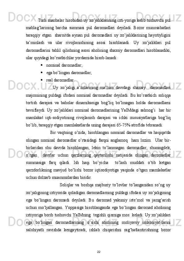  
                 Turli manbalar hisobidan uy xo’jaliklarining ixti-yoriga kelib tushuvchi pul
mablag’larining   barcha   summasi   pul   daromadlari   deyiladi.   Bozor   munosabatlari
taraqqiy   etgan     sharoitda   aynan   pul   daromadlari   uy   xo’jaliklarining   hayotiyligini
ta’minlash   va   ular   rivojlanishining   asosi   hisoblanadi.   Uy   xo’jaliklari   pul
daromadlarini   tahlil   qilishning   asosi   aholining   shaxsiy   daromadlari   hisoblanadiki,
ular quyidagi ko’rsatkichlar yordamida hisob-lanadi: 
 nominal daromadlar; 
 ega bo’lingan daromadlar;   
 real daromadlar. 
                          Uy   xo’jaligi   a’zolarining   ma’lum   davrdagi   shaxsiy     daromadlari
majmuining   puldagi   ifodasi   nominal   daromadlar   deyiladi.   Bu   ko’rsatkich   soliqqa
tortish   darajasi   va   baholar   dinamikasiga   bog’liq   bo’lmagan   holda   daromadlarni
tavsiflaydi.   Uy   xo’jaliklari   nominal   daromadlarining   YaIMdagi   salmog’i     har   bir
mamlakat   iqti-sodiyotining   rivojlanish   darajasi   va   ichki   xususiyatlariga   bog’liq
bo’lib, taraqqiy etgan mamlakatlarda uning darajasi 65-75% atrofida tebranadi.  
                            Bir   vaqtning   o’zida,   hisoblangan   nominal   daromadlar   va   haqiqatda
olingan   nominal   daromadlar   o’rtasidagi   farqni   anglamoq     ham   lozim.     Ular   bir-
birlaridan   shu   davrda   hisoblangan,   lekin   to’lanmagan   daromadlar,   shuningdek,
o’tgan     davrlar   uchun   qarzlarning   qaytarilishi   natijasida   olingan   daromadlar
summasiga   farq   qiladi.   Ish   haqi   bo’yicha     to’lash   muddati   o’tib   ketgan
qarzdorlikning   mavjud   bo’lishi   bozor   iqtisodiyotiga   yaqinda   o’tgan   mamlakatlar
uchun dolzarb muammolardan biridir. 
                                      Soliqlar   va   boshqa   majburiy   to’lovlar   to’langanidan   so’ng   uy
xo’jaligining ixtiyorida qoladigan daromadlarning puldagi ifodasi uy xo’jaligining
ega   bo’lingan   daromadi   deyiladi.   Bu   daromad   yakuniy   iste’mol   va   jamg’arish
uchun   mo’ljallangan.   Yoppasiga   hisoblanganda   ega   bo’lingan   daromad   aholining
ixtiyoriga borib tushuvchi YaIMning  tegishli qismiga mos  keladi. Uy xo’jaliklari
ega   bo’lingan   daromadlarining   o’sishi   aholining   moliyaviy   imkoniyat-larini
salohiyatli   ravishda   kengaytiradi,   ishlab   chiqarishni   rag’batlantirishning   bozor
22 