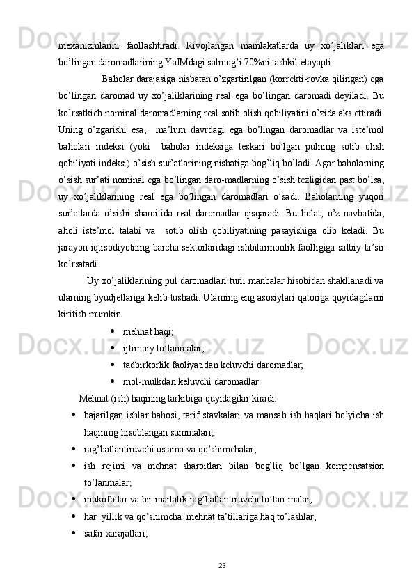  
mexanizmlarini   faollashtiradi.   Rivojlangan   mamlakatlarda   uy   xo’jaliklari   ega
bo’lingan daromadlarining YaIMdagi salmog’i 70%ni tashkil etayapti. 
                Baholar darajasiga nisbatan o’zgartirilgan (korrekti-rovka qilingan) ega
bo’lingan   daromad   uy   xo’jaliklarining   real   ega   bo’lingan   daromadi   deyiladi.   Bu
ko’rsatkich nominal daromadlarning real sotib olish qobiliyatini o’zida aks ettiradi.
Uning   o’zgarishi   esa,     ma’lum   davrdagi   ega   bo’lingan   daromadlar   va   iste’mol
baholari   indeksi   (yoki     baholar   indeksiga   teskari   bo’lgan   pulning   sotib   olish
qobiliyati indeksi) o’sish sur’atlarining nisbatiga bog’liq bo’ladi. Agar baholarning
o’sish sur’ati nominal ega bo’lingan daro-madlarning o’sish tezligidan past bo’lsa,
uy   xo’jaliklarining   real   ega   bo’lingan   daromadlari   o’sadi.   Baholarning   yuqori
sur’atlarda   o’sishi   sharoitida   real   daromadlar   qisqaradi.   Bu   holat,   o’z   navbatida,
aholi   iste’mol   talabi   va     sotib   olish   qobiliyatining   pasayishiga   olib   keladi.   Bu
jarayon iqtisodiyotning barcha sektorlaridagi ishbilarmonlik faolligiga salbiy ta’sir
ko’rsatadi. 
           Uy xo’jaliklarining pul daromadlari turli manbalar hisobidan shakllanadi va
ularning byudjetlariga kelib tushadi. Ularning eng asosiylari qatoriga quyidagilarni
kiritish mumkin: 
 mehnat haqi; 
 ijtimoiy to’lanmalar; 
 tadbirkorlik faoliyatidan keluvchi daromadlar; 
 mol-mulkdan keluvchi daromadlar. 
Mehnat (ish) haqining tarkibiga quyidagilar kiradi: 
 bajarilgan   ishlar   bahosi,  tarif  stavkalari   va  mansab   ish  haqlari   bo’yicha   ish
haqining hisoblangan summalari; 
 rag’batlantiruvchi ustama va qo’shimchalar; 
 ish   rejimi   va   mehnat   sharoitlari   bilan   bog’liq   bo’lgan   kompensatsion
to’lanmalar; 
 mukofotlar va bir martalik rag’batlantiruvchi to’lan-malar; 
 har  yillik va qo’shimcha  mehnat ta’tillariga haq to’lashlar; 
 safar xarajatlari; 
23 