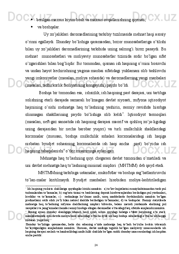  
 berilgan maxsus kiyim-bosh va maxsus ovqatlanishning qiymati; 
   va boshqalar. 
                Uy xo’jaliklari daromadlarining tarkibiy tuzilmasida mehnat haqi asosiy
o’rinni egallaydi. Shunday bo’lishiga qaramasdan, bozor munosabatlariga o’tilishi
bilan   uy   xo’jaliklari   daromadlarining   tarkibida   uning   salmog’i   biroz   pasaydi.   Bu
mehnat     munosabatlari   va   moliyaviy   munosabatlar   tizimida   sodir   bo’lgan   sifat
o’zgarishlari bilan bog’liqdir. Bir tomondan, qisman ish haqining o’rnini bosuvchi
va undan hayot kechirishning yagona manbai sifatidagi yuklamani olib tashlovchi
yangi imkoniyatlar (masalan, moliya sohasida) va daromadlarning yangi manbalari
(masalan, tadbirkorlik faoliyatining kengayishi) paydo bo’ldi. 
            Boshqa bir tomondan esa,  ishsizlik, ish haqining past darajasi, uni tartibga
solishning   etarli   darajada   samarali   bo’lmagan   davlat   siyosati,   xufyona   iqtisodiyot
hajmining   o’sishi   mehnatga   haq   to’lashning   yashirin,   rasmiy   ravishda   hisobga
olinmagan   shakllarining   paydo   bo’lishiga   olib   keldi 5
.   Iqtisodiyot   tarmoqlari
(masalan, neft-gaz sanoatida ish haqining darajasi maorif va qishloq xo’ja-ligidagi
uning   darajasidan   bir   necha   barobar   yuqori)   va   turli   mulkchilik   shakllaridagi
korxonalar   (xususan,   boshqa   mulkchilik   sohalari   korxonalaridagi   ish   haqiga
nisbatan   byudjet   sohasining   korxonalarida   ish   haqi   ancha     past)   bo’yicha   ish
haqining tabaqalanishi 6
 o’tkir muammoga aylan-gan. 
                     Mehnatga haq to’lashning quyi chegarasi davlat tomonidan o’rnatiladi va
uni davlat mehnatga haq to’lashning minimal miqdori  (MHTMM) deb qayd etadi. 
            MHTMMning tarkibiga ustamalar, mukofotlar va boshqa rag’batlantiruvchi
to’lan-malar   kiritilmaydi.   Byudjet   manbalari   hisobidan   moliya-lashtiriladigan
5
  Ish haqining yashirin shakllariga quyidagilar kirishi mumkin:   a) to’lov hujjatlarini rasmiylashtirmasdan turib pul
tushumlaridan to’lanmalar; b) sug’urta tizimi va banklarning depozit hisobvaraqlaridan beriladigan pul yordamlari,
kreditlar   va   to’lanmalar;   c)     xodimlarga   ko’chmas   mulk,   uzoq   muddatlarda   foydalanilishi   mumkin   bo’lgan
predmetlarni   sotib   olish   yo’li   bilan   natural   shaklda   beriladigan   to’lanmalar;   d)   va   boshqalar.   Rasmiy   statistikada
mehnatga   haq   to’lashning   xufyona   shakllarining   miqdori   bilvosita,   balans   metodi   yordamida   aholining   pul
xarajatlari va jamg’armalari hamda rasmiy hisobga olingan daromadlar o’rtasidagi farq sifatida aniqlanishi mumkin. 
6
  Buning   aynan   shunday   ekanligiga   ishonch   hosil   qilish   uchun   quyidagi   holatga   e’tibor   berishning   o’zi   etarli:
mamlakatimizda ayni davrda moliya-bank sohasidagi o’rtacha oylik ish haqi boshqa sohalardagi o’rtacha ish haqiga
nisbatan  yuqoriroq. 
Shunday   bo’lishiga   qaramasdan,   hatto   shu   sohaning   o’zida   mehnatga   haq   to’lash   bo’yicha   keskin   tebranish
bo’layotganligini   aniqlashimiz   mumkin.   Xususan,   davlat   mulkiga   tegishli   bo’lgan   moliyaviy   muassasalarda   ish
haqining darajasi aralash va hamkorlikdagi mulkchilik shaklida bo’lgan xuddi shunday muassasalardagi ish haqidan
ancha pastdir. 
24 