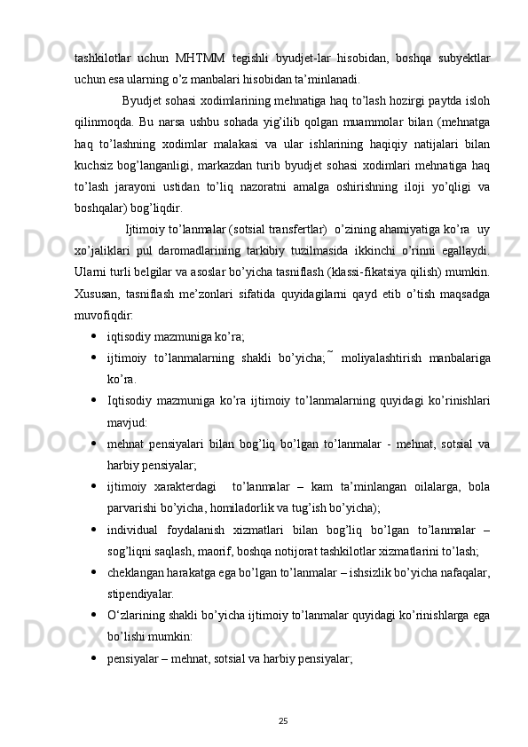  
tashkilotlar   uchun   MHTMM   tegishli   byudjet-lar   hisobidan,   boshqa   subyektlar
uchun esa ularning o’z manbalari hisobidan ta’minlanadi. 
                       Byudjet sohasi xodimlarining mehnatiga haq to’lash hozirgi paytda isloh
qilinmoqda.   Bu   narsa   ushbu   sohada   yig’ilib   qolgan   muammolar   bilan   (mehnatga
haq   to’lashning   xodimlar   malakasi   va   ular   ishlarining   haqiqiy   natijalari   bilan
kuchsiz   bog’langanligi,   markazdan   turib   byudjet   sohasi   xodimlari   mehnatiga   haq
to’lash   jarayoni   ustidan   to’liq   nazoratni   amalga   oshirishning   iloji   yo’qligi   va
boshqalar) bog’liqdir. 
               Ijtimoiy to’lanmalar (sotsial transfertlar)  o’zining ahamiyatiga ko’ra  uy
xo’jaliklari   pul   daromadlarining   tarkibiy   tuzilmasida   ikkinchi   o’rinni   egallaydi.
Ularni turli belgilar va asoslar bo’yicha tasniflash (klassi-fikatsiya qilish) mumkin.
Xususan,   tasniflash   me’zonlari   sifatida   quyidagilarni   qayd   etib   o’tish   maqsadga
muvofiqdir: 
 iqtisodiy mazmuniga ko’ra; 
 ijtimoiy   to’lanmalarning   shakli   bo’yicha;     moliyalashtirish   manbalariga
ko’ra. 
 Iqtisodiy   mazmuniga   ko’ra   ijtimoiy   to’lanmalarning   quyidagi   ko’rinishlari
mavjud: 
 mehnat   pensiyalari   bilan   bog’liq   bo’lgan   to’lanmalar   -   mehnat,   sotsial   va
harbiy pensiyalar; 
 ijtimoiy   xarakterdagi     to’lanmalar   –   kam   ta’minlangan   oilalarga,   bola
parvarishi bo’yicha, homiladorlik va tug’ish bo’yicha); 
 individual   foydalanish   xizmatlari   bilan   bog’liq   bo’lgan   to’lanmalar   –
sog’liqni saqlash, maorif, boshqa notijorat tashkilotlar xizmatlarini to’lash; 
 cheklangan harakatga ega bo’lgan to’lanmalar – ishsizlik bo’yicha nafaqalar,
stipendiyalar. 
 O‘zlarining shakli bo’yicha ijtimoiy to’lanmalar quyidagi ko’rinishlarga ega
bo’lishi mumkin: 
 pensiyalar – mehnat, sotsial va harbiy pensiyalar; 
25 