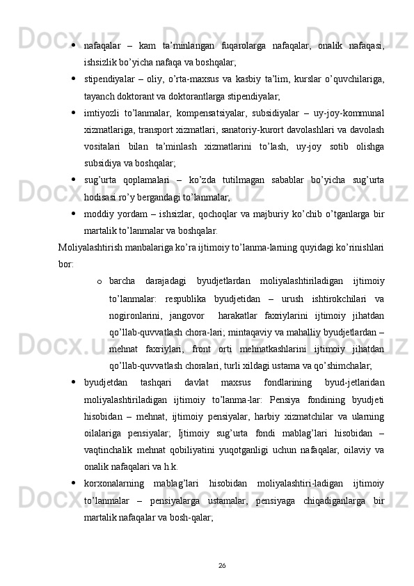  
 nafaqalar   –   kam   ta’minlangan   fuqarolarga   nafaqalar,   onalik   nafaqasi,
ishsizlik bo’yicha nafaqa va boshqalar; 
 stipendiyalar   –   oliy,   o’rta-maxsus   va   kasbiy   ta’lim,   kurslar   o’quvchilariga,
tayanch doktorant va doktorantlarga stipendiyalar; 
 imtiyozli   to’lanmalar,   kompensatsiyalar,   subsidiyalar   –   uy-joy-kommunal
xizmatlariga, transport xizmatlari, sanatoriy-kurort davolashlari va davolash
vositalari   bilan   ta’minlash   xizmatlarini   to’lash,   uy-joy   sotib   olishga
subsidiya va boshqalar; 
 sug’urta   qoplamalari   –   ko’zda   tutilmagan   sabablar   bo’yicha   sug’urta
hodisasi ro’y bergandagi to’lanmalar; 
 moddiy   yordam   –   ishsizlar,   qochoqlar   va   majburiy   ko’chib   o’tganlarga   bir
martalik to’lanmalar va boshqalar. 
Moliyalashtirish manbalariga ko’ra ijtimoiy to’lanma-larning quyidagi ko’rinishlari
bor: 
o barcha   darajadagi   byudjetlardan   moliyalashtiriladigan   ijtimoiy
to’lanmalar:   respublika   byudjetidan   –   urush   ishtirokchilari   va
nogironlarini,   jangovor     harakatlar   faxriylarini   ijtimoiy   jihatdan
qo’llab-quvvatlash chora-lari; mintaqaviy va mahalliy byudjetlardan –
mehnat   faxriylari,   front   orti   mehnatkashlarini   ijtimoiy   jihatdan
qo’llab-quvvatlash choralari, turli xildagi ustama va qo’shimchalar; 
 byudjetdan   tashqari   davlat   maxsus   fondlarining   byud-jetlaridan
moliyalashtiriladigan   ijtimoiy   to’lanma-lar:   Pensiya   fondining   byudjeti
hisobidan   –   mehnat,   ijtimoiy   pensiyalar,   harbiy   xizmatchilar   va   ularning
oilalariga   pensiyalar;   Ijtimoiy   sug’urta   fondi   mablag’lari   hisobidan   –
vaqtinchalik   mehnat   qobiliyatini   yuqotganligi   uchun   nafaqalar,   oilaviy   va
onalik nafaqalari va h.k. 
 korxonalarning   mablag’lari   hisobidan   moliyalashtiri-ladigan   ijtimoiy
to’lanmalar   –   pensiyalarga   ustamalar,   pensiyaga   chiqadiganlarga   bir
martalik nafaqalar va bosh-qalar; 
26 