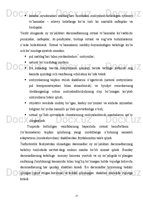  
 kasaba   uyushmalari   mablag’lari   hisobidan   moliyalash-tiriladigan   ijtimoiy
to’lanmalar   –   oilaviy   holatlarga   ko’ra   turli   bir   martalik   nafaqalar   va
boshqalar.  
Yaxlit   olinganda   uy   xo’jaliklari   daromadlarining   sotsial   to’lanmalar   ko’rsatkichi
pensiyalar,   nafaqalar,   sti-pendiyalar,   boshqa   sotsial   va   sug’urta   tushilmalarini
o’zida   birlashtiradi.   Sotsial   to’lanmalarni   moddiy-buyumlashgan   tarkibiga   ko’ra
uch ko’rinishga ajratish mumkin: 
 pul mablag’lari bilan yordamlashuv;    imtiyozlar; 
 natural ko’rinishdagi yordam. 
 Bu   sohadagi   barcha   imtiyozlarni   qonuniy   tarzda   tartibga   keltirish   eng
kamida quyidagi uch vazifaning echilishini ko’zda tutadi: 
 imtiyozlarning   taqdim   etilish   shakllarini   o’zgartirish   (natural   imtiyozlarni
pul   kompensatsiyalari   bilan   almashtirish)   va   byudjet   resurslarining
cheklanganligi   uchun   moliyalashtirilishining   iloji   bo’lmagan   ko’plab
imtiyozlarni bekor qilish; 
 obyektiv   ravishda   muhtoj   bo’lgan,   kasbiy   me’zonlari   va   alohida   xizmatlari
belgilari bo’yicha manzilli qo’llab-quvvatlashga o’tish; 
 sotsial   qo’llab-quvvatlash   choralarining   moliyalashtirish   manbalarini   qat’iy
chegaralash. 
Yuqorida  keltirilgan  vazifalarning  bajarilishi  sotsial  transfertlarni 
(to’lanmalarni)   taqdim   qilishning   yangi   modellariga   o’tishning   samarali
adaptatsion (moslashuvchan) shakllaridan foydalanishni talab qiladi. 
Tadbirkorlik   faoliyatidan   olinadigan   daromadlar   uy   xo’jaliklari   daromadlarining
tarkibiy   tuzilishida   navbat-dagi   muhim   manba   bo’lib   xizmat   qiladi.   Bunday
daromadlarning   tarkibiga     xususiy   biznesni   yuritish   va   uy   xo’jaligida   to’plangan
mulkning (boylikning) kamayishi bilan bog’liq bo’lmagan holda vujudga keluvchi
daromadlarning   har   qanday   shakllari   kiradi.   Bu   daromadlar   biznesning   tashkil
qilingan (qayd etilgan korxona) va tashkil qilinmagan   shakllari doirasida vujudga
keladi. 
27 