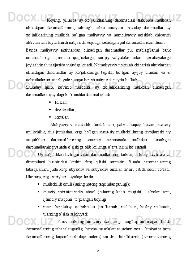  
                  Keyingi   yillarda   uy   xo’jaliklarining   daromadlari   tarkibida   mulkdan
olinadigan   daromadlarning   salmog’i   oshib   borayotir.   Bunday   daromadlar   uy
xo’jaliklarining   mulkida   bo’lgan   moliyaviy   va   nomoliyaviy   noishlab   chiqarish
aktivlaridan foydalanish natijasida vujudga keladigan pul daromadlaridan iborat. 
Bunda   moliyaviy   aktivlardan   olinadigan   daromadlar   pul   mablag’larini   bank
omonat-lariga,   qimmatli   qog’ozlarga,   xorijiy   valyutalar   bilan   operatsiyalarga
joylashtirish natijasida vujudga keladi. Nomoliyaviy noishlab chiqarish aktivlardan
olinadigan   daromadlar   uy   xo’jaliklariga   tegishli   bo’lgan   uy-joy   binolari   va   er
uchastkalarini sotish yoki ijaraga berish natijasida paydo bo’ladi.  
Shunday   qilib,   ko’rinib   turibdiki,   uy   xo’jaliklarining   mulkdan   olinadigan
daromadlari  quyidagi ko’rinishlarda amal qiladi: 
 foizlar; 
 dividendlar; 
 rentalar. 
                          Moliyaviy   vositachilik,   fond   bozori,   patent   huquqi   bozori,   xususiy
mulkchilik,   shu   jumladan,   erga   bo’lgan   xusu-siy   mulkchilikning   rivojlanishi   uy
xo’jaliklari   daromad-larining   umumiy   summasida   mulkdan   olinadigan
daromadlarning yanada o’sishiga olib kelishga o’z ta’sirini ko’rsatadi. 
                 Uy xo’jaliklari turli guruhlari daromadlarining tarkibi, tarkibiy tuzilmasi va
dinamikasi   bir-biridan   keskin   farq   qilishi   mumkin.   Bunda   daromadlarning
tabaqalanishi   juda   ko’p   obyektiv  va   subyektiv   omillar   ta’siri   ostida   sodir   bo’ladi.
Ularning eng asosiylari quyidagi-lardir: 
 mulkchilik omili (uning noteng taqsimlanganligi); 
 oilaviy   sotsioiqtisodiy   ahvol   (oilaning   kelib   chiqishi,     a’zolar   soni,
ijtimoiy maqomi, to’plangan boyligi; 
 inson   kapitaliga   qo’yilmalar   (ma’lumoti,   malakasi,   kasbiy   mahorati,
ularning o’sish salohiyati). 
                      Farovonlikning   umumiy   darajasiga   bog’liq   bo’lmagan   holda
daromadlarning   tabaqalanganligi   barcha   mamlakatlar   uchun  xos.     Jamiyatda   jami
daromadlarning   taqsimlanishidagi   notenglikni   Jini   koeffitsienti   (daromadlarning
28 