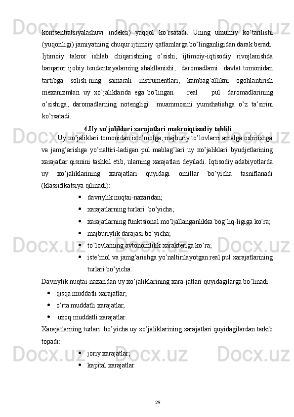  
kontsentratsiyalashuvi   indeksi)   yaqqol   ko’rsatadi.   Uning   umumiy   ko’tarilishi
(yuqoriligi) jamiyatning chuqur ijtimoiy qatlamlarga bo’linganligidan darak beradi.
Ijtimoiy   takror   ishlab   chiqarishning   o’sishi,   ijtimoiy-iqtisodiy   rivojlanishda
barqaror   ijobiy   tendentsiyalarning   shakllanishi,     daromadlarni     davlat   tomonidan
tartibga   solish-ning   samarali   instrumentlari,   kambag’allikni   ogohlantirish
mexanizmlari  uy  xo’jaliklarida  ega  bo’lingan     real     pul   daromadlarining
o’sishiga,   daromadlarning   notengligi     muammosini   yumshatishga   o’z   ta’sirini
ko’rsatadi.  
4.Uy xo’jaliklari xarajatlari  makroiqtisodiy tahlili
         Uy xo’jaliklari tomonidan iste’molga, majburiy to’lovlarni amalga oshirishga
va   jamg’arishga   yo’naltiri-ladigan   pul   mablag’lari   uy   xo’jaliklari   byudjetlarining
xarajatlar qismini tashkil etib, ularning xarajatlari deyiladi. Iqtisodiy adabiyotlarda
uy   xo’jaliklarining   xarajatlari   quyidagi   omillar   bo’yicha   tasniflanadi
(klassifikatsiya qilinadi): 
 davriylik nuqtai-nazaridan; 
 xarajatlarning turlari  bo’yicha; 
 xarajatlarning funktsional mo’ljallanganlikka bog’liq-ligiga ko’ra; 
 majburiylik darajasi bo’yicha; 
 to’lovlarning avtonomlilik xarakteriga ko’ra; 
 iste’mol va jamg’arishga yo’naltirilayotgan real pul xarajatlarining
turlari bo’yicha. 
Davriylik nuqtai-nazaridan uy xo’jaliklarining xara-jatlari quyidagilarga bo’linadi: 
 qisqa muddatli xarajatlar; 
 o’rta muddatli xarajatlar; 
   uzoq muddatli xarajatlar. 
Xarajatlarning turlari  bo’yicha uy xo’jaliklarining xarajatlari quyidagilardan tarkib
topadi: 
 joriy xarajatlar; 
 kapital xarajatlar. 
29 