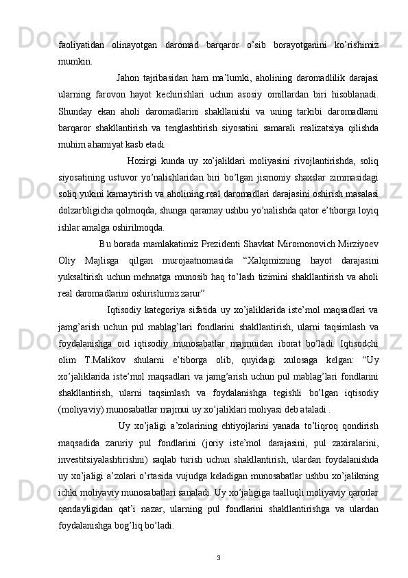  
faoliyatidan   olinayotgan   daromad   barqaror   o’sib   borayotganini   ko’rishimiz
mumkin. 
                              Jahon   tajribasidan   ham   ma’lumki,   aholining   daromadlilik   darajasi
ularning   farovon   hayot   kechirishlari   uchun   asosiy   omillardan   biri   hisoblanadi.
Shunday   ekan   aholi   daromadlarini   shakllanishi   va   uning   tarkibi   daromadlarni
barqaror   shakllantirish   va   tenglashtirish   siyosatini   samarali   realizatsiya   qilishda
muhim ahamiyat kasb etadi. 
                                Hozirgi   kunda   uy   xo’jaliklari   moliyasini   rivojlantirishda,   soliq
siyosatining   ustuvor   yo’nalishlaridan   biri   bo’lgan   jismoniy   shaxslar   zimmasidagi
soliq yukini kamaytirish va aholining real daromadlari darajasini oshirish masalasi
dolzarbligicha qolmoqda, shunga qaramay ushbu yo’nalishda qator e’tiborga loyiq
ishlar amalga oshirilmoqda. 
                         Bu borada mamlakatimiz Prezidenti Shavkat Miromonovich Mirziyoev
Oliy   Majlisga   qilgan   murojaatnomasida   “Xalqimizning   hayot   darajasini
yuksaltirish   uchun   mehnatga   munosib   haq   to’lash   tizimini   shakllantirish   va   aholi
real daromadlarini oshirishimiz zarur” 
                            Iqtisodiy   kategoriya   sifatida   uy   xo’jaliklarida   iste’mol   maqsadlari   va
jamg’arish   uchun   pul   mablag’lari   fondlarini   shakllantirish,   ularni   taqsimlash   va
foydalanishga   oid   iqtisodiy   munosabatlar   majmuidan   iborat   bo’ladi.   Iqtisodchi
olim   T.Malikov   shularni   e’tiborga   olib,   quyidagi   xulosaga   kelgan:   “Uy
xo’jaliklarida  iste’mol   maqsadlari  va  jamg’arish  uchun  pul  mablag’lari   fondlarini
shakllantirish,   ularni   taqsimlash   va   foydalanishga   tegishli   bo’lgan   iqtisodiy
(moliyaviy) munosabatlar majmui uy xo’jaliklari moliyasi deb ataladi . 
                            Uy   xo’jaligi   a’zolarining   ehtiyojlarini   yanada   to’liqroq   qondirish
maqsadida   zaruriy   pul   fondlarini   (joriy   iste’mol   darajasini,   pul   zaxiralarini,
investitsiyalashtirishni)   saqlab   turish   uchun   shakllantirish,   ulardan   foydalanishda
uy xo’jaligi a’zolari o’rtasida vujudga keladigan munosabatlar ushbu xo’jalikning
ichki moliyaviy munosabatlari sanaladi. Uy xo’jaligiga taalluqli moliyaviy qarorlar
qandayligidan   qat’i   nazar,   ularning   pul   fondlarini   shakllantirishga   va   ulardan
foydalanishga bog’liq bo’ladi. 
3 