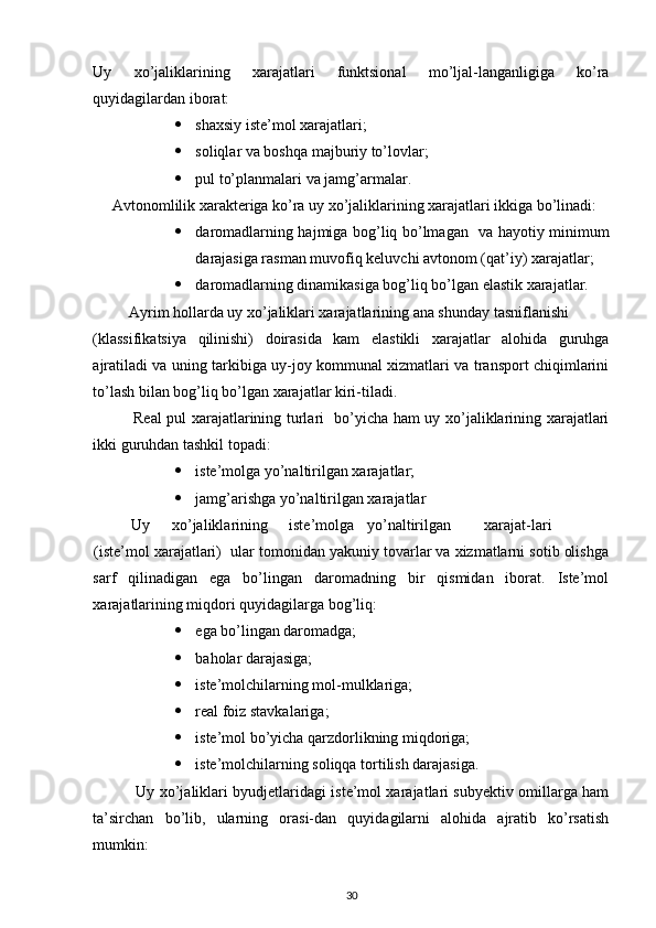 Uy   xo’jaliklarining   xarajatlari   funktsional   mo’ljal-langanligiga   ko’ra
quyidagilardan iborat: 
 shaxsiy iste’mol xarajatlari; 
 soliqlar va boshqa majburiy to’lovlar; 
 pul to’planmalari va jamg’armalar. 
     Avtonomlilik xarakteriga ko’ra uy xo’jaliklarining xarajatlari ikkiga bo’linadi: 
 daromadlarning hajmiga bog’liq bo’lmagan   va hayotiy minimum
darajasiga rasman muvofiq keluvchi avtonom (qat’iy) xarajatlar; 
 daromadlarning dinamikasiga bog’liq bo’lgan elastik xarajatlar. 
 Ayrim hollarda uy xo’jaliklari xarajatlarining ana shunday tasniflanishi 
(klassifikatsiya   qilinishi)   doirasida   kam   elastikli   xarajatlar   alohida   guruhga
ajratiladi va uning tarkibiga uy-joy kommunal xizmatlari va transport chiqimlarini
to’lash bilan bog’liq bo’lgan xarajatlar kiri-tiladi. 
               Real pul xarajatlarining turlari   bo’yicha ham uy xo’jaliklarining xarajatlari
ikki guruhdan tashkil topadi: 
 iste’molga yo’naltirilgan xarajatlar; 
 jamg’arishga yo’naltirilgan xarajatlar 
          Uy  xo’jaliklarining  iste’molga  yo’naltirilgan  xarajat-lari  
(iste’mol xarajatlari)  ular tomonidan yakuniy tovarlar va xizmatlarni sotib olishga
sarf   qilinadigan   ega   bo’lingan   daromadning   bir   qismidan   iborat.   Iste’mol
xarajatlarining miqdori quyidagilarga bog’liq: 
 ega bo’lingan daromadga; 
 baholar darajasiga; 
 iste’molchilarning mol-mulklariga; 
 real foiz stavkalariga; 
 iste’mol bo’yicha qarzdorlikning miqdoriga; 
 iste’molchilarning soliqqa tortilish darajasiga. 
                 Uy xo’jaliklari byudjetlaridagi iste’mol xarajatlari subyektiv omillarga ham
ta’sirchan   bo’lib,   ularning   orasi-dan   quyidagilarni   alohida   ajratib   ko’rsatish
mumkin: 
30