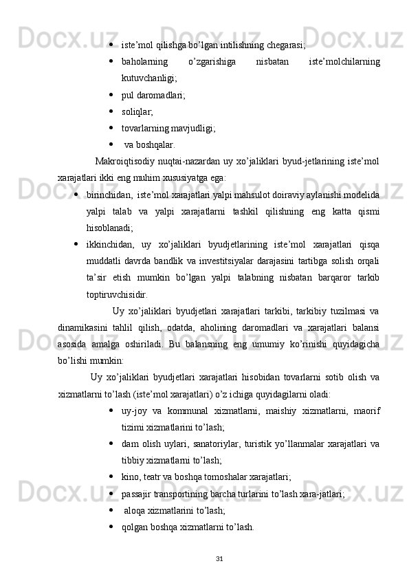  iste’mol qilishga bo’lgan intilishning chegarasi; 
 baholarning   o’zgarishiga   nisbatan   iste’molchilarning
kutuvchanligi; 
 pul daromadlari; 
 soliqlar; 
 tovarlarning mavjudligi; 
   va boshqalar. 
                     Makroiqtisodiy  nuqtai-nazardan  uy xo’jaliklari   byud-jetlarining iste’mol
xarajatlari ikki eng muhim xususiyatga ega: 
 birinchidan,  iste’mol xarajatlari yalpi mahsulot doiraviy aylanishi modelida
yalpi   talab   va   yalpi   xarajatlarni   tashkil   qilishning   eng   katta   qismi
hisoblanadi; 
 ikkinchidan,   uy   xo’jaliklari   byudjetlarining   iste’mol   xarajatlari   qisqa
muddatli   davrda   bandlik   va   investitsiyalar   darajasini   tartibga   solish   orqali
ta’sir   etish   mumkin   bo’lgan   yalpi   talabning   nisbatan   barqaror   tarkib
toptiruvchisidir. 
                          Uy   xo’jaliklari   byudjetlari   xarajatlari   tarkibi,   tarkibiy   tuzilmasi   va
dinamikasini   tahlil   qilish,   odatda,   aholining   daromadlari   va   xarajatlari   balansi
asosida   amalga   oshiriladi.   Bu   balansning   eng   umumiy   ko’rinishi   quyidagicha
bo’lishi mumkin: 
                Uy   xo’jaliklari   byudjetlari   xarajatlari   hisobidan   tovarlarni   sotib   olish   va
xizmatlarni to’lash (iste’mol xarajatlari) o’z ichiga quyidagilarni oladi: 
 uy-joy   va   kommunal   xizmatlarni,   maishiy   xizmatlarni,   maorif
tizimi xizmatlarini to’lash; 
 dam   olish   uylari,   sanatoriylar,   turistik   yo’llanmalar   xarajatlari   va
tibbiy xizmatlarni to’lash; 
 kino, teatr va boshqa tomoshalar xarajatlari; 
 passajir transportining barcha turlarini to’lash xara-jatlari;
  aloqa xizmatlarini to’lash; 
 qolgan boshqa xizmatlarni to’lash. 
31