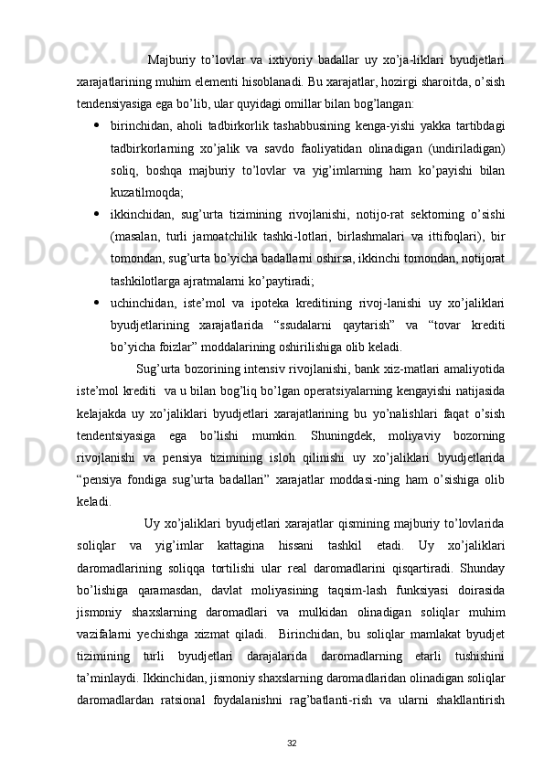  
                          Majburiy   to’lovlar   va   ixtiyoriy   badallar   uy   xo’ja-liklari   byudjetlari
xarajatlarining muhim elementi hisoblanadi.  Bu xarajatlar, hozirgi sharoitda, o’sish
tendensiyasiga ega bo’lib, ular quyidagi omillar bilan bog’langan: 
 birinchidan,   aholi   tadbirkorlik   tashabbusining   kenga-yishi   yakka   tartibdagi
tadbirkorlarning   xo’jalik   va   savdo   faoliyatidan   olinadigan   (undiriladigan)
soliq,   boshqa   majburiy   to’lovlar   va   yig’imlarning   ham   ko’payishi   bilan
kuzatilmoqda; 
 ikkinchidan,   sug’urta   tizimining   rivojlanishi,   notijo-rat   sektorning   o’sishi
(masalan,   turli   jamoatchilik   tashki-lotlari,   birlashmalari   va   ittifoqlari),   bir
tomondan, sug’urta bo’yicha badallarni oshirsa, ikkinchi tomondan, notijorat
tashkilotlarga ajratmalarni ko’paytiradi; 
 uchinchidan,   iste’mol   va   ipoteka   kreditining   rivoj-lanishi   uy   xo’jaliklari
byudjetlarining   xarajatlarida   “ssudalarni   qaytarish”   va   “tovar   krediti
bo’yicha foizlar” moddalarining oshirilishiga olib keladi.  
                           Sug’urta bozorining intensiv rivojlanishi, bank xiz-matlari amaliyotida
iste’mol krediti   va u bilan bog’liq bo’lgan operatsiyalarning kengayishi natijasida
kelajakda   uy   xo’jaliklari   byudjetlari   xarajatlarining   bu   yo’nalishlari   faqat   o’sish
tendentsiyasiga   ega   bo’lishi   mumkin.   Shuningdek,   moliyaviy   bozorning
rivojlanishi   va   pensiya   tizimining   isloh   qilinishi   uy   xo’jaliklari   byudjetlarida
“pensiya   fondiga   sug’urta   badallari”   xarajatlar   moddasi-ning   ham   o’sishiga   olib
keladi. 
                             Uy xo’jaliklari  byudjetlari  xarajatlar  qismining majburiy to’lovlarida
soliqlar   va   yig’imlar   kattagina   hissani   tashkil   etadi.   Uy   xo’jaliklari
daromadlarining   soliqqa   tortilishi   ular   real   daromadlarini   qisqartiradi.   Shunday
bo’lishiga   qaramasdan,   davlat   moliyasining   taqsim-lash   funksiyasi   doirasida
jismoniy   shaxslarning   daromadlari   va   mulkidan   olinadigan   soliqlar   muhim
vazifalarni   yechishga   xizmat   qiladi.     Birinchidan,   bu   soliqlar   mamlakat   byudjet
tizimining   turli   byudjetlari   darajalarida   daromadlarning   etarli   tushishini
ta’minlaydi. Ikkinchidan, jismoniy shaxslarning daromadlaridan olinadigan soliqlar
daromadlardan   ratsional   foydalanishni   rag’batlanti-rish   va   ularni   shakllantirish
32 