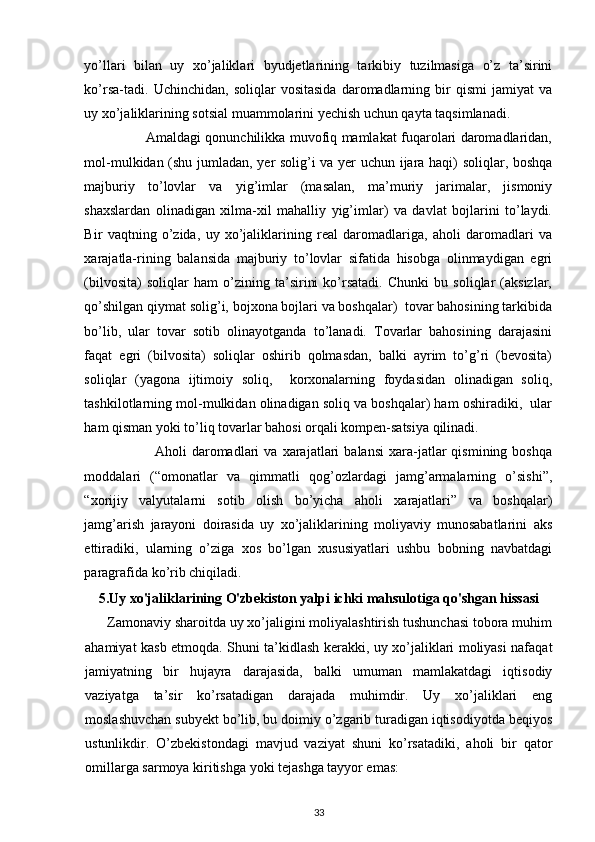  
yo’llari   bilan   uy   xo’jaliklari   byudjetlarining   tarkibiy   tuzilmasiga   o’z   ta’sirini
ko’rsa-tadi.   Uchinchidan,   soliqlar   vositasida   daromadlarning   bir   qismi   jamiyat   va
uy xo’jaliklarining sotsial muammolarini yechish uchun qayta taqsimlanadi. 
                           Amaldagi qonunchilikka muvofiq mamlakat fuqarolari daromadlaridan,
mol-mulkidan (shu jumladan, yer solig’i va yer uchun ijara haqi) soliqlar, boshqa
majburiy   to’lovlar   va   yig’imlar   (masalan,   ma’muriy   jarimalar,   jismoniy
shaxslardan   olinadigan   xilma-xil   mahalliy   yig’imlar)   va   davlat   bojlarini   to’laydi.
Bir   vaqtning   o’zida,   uy   xo’jaliklarining   real   daromadlariga,   aholi   daromadlari   va
xarajatla-rining   balansida   majburiy   to’lovlar   sifatida   hisobga   olinmaydigan   egri
(bilvosita)   soliqlar   ham   o’zining   ta’sirini   ko’rsatadi.   Chunki   bu   soliqlar   (aksizlar,
qo’shilgan qiymat solig’i, bojxona bojlari va boshqalar)  tovar bahosining tarkibida
bo’lib,   ular   tovar   sotib   olinayotganda   to’lanadi.   Tovarlar   bahosining   darajasini
faqat   egri   (bilvosita)   soliqlar   oshirib   qolmasdan,   balki   ayrim   to’g’ri   (bevosita)
soliqlar   (yagona   ijtimoiy   soliq,     korxonalarning   foydasidan   olinadigan   soliq,
tashkilotlarning mol-mulkidan olinadigan soliq va boshqalar) ham oshiradiki,  ular
ham qisman yoki to’liq tovarlar bahosi orqali kompen-satsiya qilinadi. 
                            Aholi   daromadlari   va   xarajatlari   balansi   xara-jatlar   qismining  boshqa
moddalari   (“omonatlar   va   qimmatli   qog’ozlardagi   jamg’armalarning   o’sishi”,
“xorijiy   valyutalarni   sotib   olish   bo’yicha   aholi   xarajatlari”   va   boshqalar)
jamg’arish   jarayoni   doirasida   uy   xo’jaliklarining   moliyaviy   munosabatlarini   aks
ettiradiki,   ularning   o’ziga   xos   bo’lgan   xususiyatlari   ushbu   bobning   navbatdagi
paragrafida ko’rib chiqiladi. 
5.Uy xo'jaliklarining O'zbekiston yalpi ichki mahsulotiga qo'shgan hissasi
      Zamonaviy sharoitda uy xo’jaligini moliyalashtirish tushunchasi tobora muhim
ahamiyat kasb etmoqda. Shuni ta’kidlash kerakki, uy xo’jaliklari moliyasi nafaqat
jamiyatning   bir   hujayra   darajasida,   balki   umuman   mamlakatdagi   iqtisodiy
vaziyatga   ta’sir   ko’rsatadigan   darajada   muhimdir.   Uy   xo’jaliklari   eng
moslashuvchan subyekt bo’lib, bu doimiy o’zgarib turadigan iqtisodiyotda beqiyos
ustunlikdir.   O’zbekistondagi   mavjud   vaziyat   shuni   ko’rsatadiki,   aholi   bir   qator
omillarga sarmoya kiritishga yoki tejashga tayyor emas: 
33 