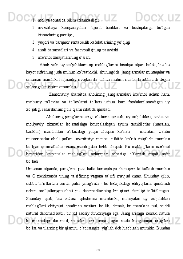  
1. moliya sohasida bilim etishmasligi; 
2. investitsiya   kompaniyalari,   tijorat   banklari   va   boshqalarga   bo’lgan
ishonchning pastligi; 
3. yuqori va barqaror rentabellik kafolatlarining yo’qligi; 
4. aholi daromadlari va farovonligining pasayishi; 
5. iste’mol xarajatlarining o’sishi. 
                Aholi   yoki   uy   xo’jaliklarining   mablag’larini   hisobga   olgan   holda,   biz   bu
hayot sifatining juda muhim ko’rsatkichi, shuningdek, jamg’armalar mintaqalar va
umuman   mamlakat   iqtisodiy   rivojlanishi   uchun   muhim   manba   hisoblanadi   degan
xulosaga kelishimiz mumkin. 
                        Zamonaviy   sharoitda   aholining   jamg’armalari   iste’mol   uchun   ham,
majburiy   to’lovlar   va   to’lovlarni   to’lash   uchun   ham   foydalanilmaydigan   uy
xo’jaligi resurslarining bir qismi sifatida qaraladi. 
                          Aholining  jamg’armalariga  e’tiborni   qaratib,  uy  xo’jaliklari,  davlat   va
moliyaviy   xizmatlar   ko’rsatishga   ixtisoslashgan   ayrim   tashkilotlar   (masalan,
banklar)   manfaatlari   o’rtasidagi   yaqin   aloqani   ko’rish       mumkin .   Ushbu
munosabatlar   aholi   pullari   investitsiya   manbai   sifatida   ko ’ rib   chiqilishi   mumkin
bo ’ lgan   qimmatbaho   resurs   ekanligidan   kelib   chiqadi .   Bu   mablag ’ larni   iste ’ mol
bozoridan   korxonalar   mablag ’ lari   aylanmasi   sohasiga   o ’ tkazish   orqali   sodir
bo ’ ladi . 
Umuman   olganda ,   jamg ’ rma   juda   katta   konseptsiya   ekanligini   ta ’ kidlash   mumkin
va   O ’ zbekistonda   uning   ta ’ rifining   yagona   ta ’ rifi   mavjud   emas .   Shunday   qilib ,
ushbu   ta ’ riflardan   birida   pulni   jamg ’ rish   -   bu   kelajakdagi   ehtiyojlarni   qondirish
uchun   mo ’ ljallangan   aholi   pul   daromadlarining   bir   qismi   ekanligi   ta ’ kidlangan .
Shunday   qilib ,   biz   xulosa   qilishimiz   mumkinki ,   mohiyatan   uy   xo ’ jaliklari
mablag ’ lari   ehtiyojni   qondirish   vositasi   bo ’ lib ,   demak ,   bu   masalada   pul ,   xuddi
natural   daromad   kabi ,   bir   xil   asosiy   funktsiyaga   ega .   Jamg ’ arishga   kelsak ,   natura
ko ’ rinishidagi   daromad ,   masalan ,   oziq - ovqat ,   agar   sizda   kungaboqar   urug ’ lari
bo ’ lsa   va   ularning   bir   qismini   o ’ stirsangiz ,  yig ’ ish   deb   hisoblash   mumkin .  Bundan
34 