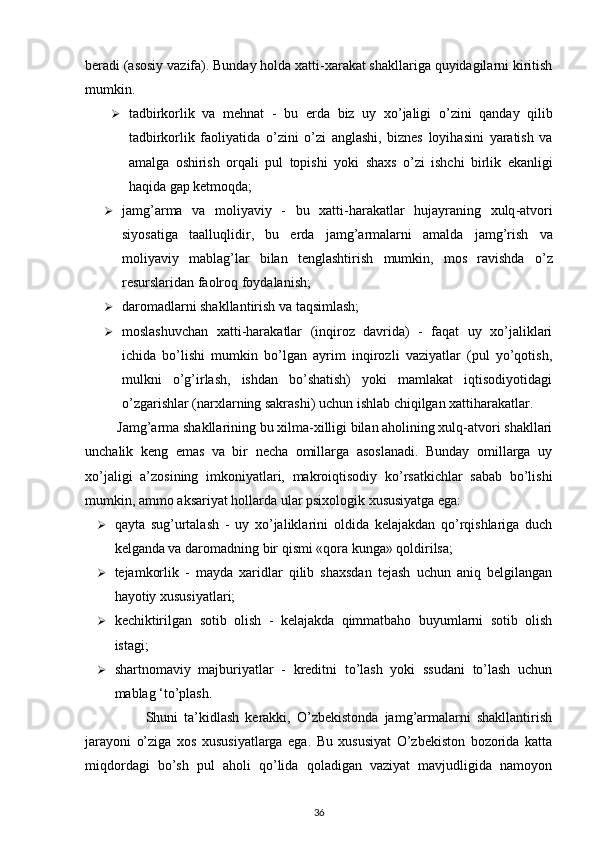 beradi (asosiy vazifa). Bunday holda xatti-xarakat shakllariga quyidagilarni kiritish
mumkin. 
 tadbirkorlik   va   mehnat   -   bu   erda   biz   uy   xo ’ jaligi   o ’ zini   qanday   qilib
tadbirkorlik   faoliyatida   o ’ zini   o ’ zi   anglashi ,   biznes   loyihasini   yaratish   va
amalga   oshirish   orqali   pul   topishi   yoki   shaxs   o ’ zi   ishchi   birlik   ekanligi
haqida   gap   ketmoqda ; 
 jamg ’ arma   va   moliyaviy   -   bu   xatti - harakatlar   hujayraning   xulq - atvori
siyosatiga   taalluqlidir ,   bu   erda   jamg ’ armalarni   amalda   jamg ’ rish   va
moliyaviy   mablag ’ lar   bilan   tenglashtirish   mumkin ,   mos   ravishda   o ’ z
resurslaridan   faolroq   foydalanish ; 
 daromadlarni shakllantirish va taqsimlash; 
 moslashuvchan   xatti-harakatlar   (inqiroz   davrida)   -   faqat   uy   xo’jaliklari
ichida   bo’lishi   mumkin   bo’lgan   ayrim   inqirozli   vaziyatlar   (pul   yo’qotish,
mulkni   o’g’irlash,   ishdan   bo’shatish)   yoki   mamlakat   iqtisodiyotidagi
o’zgarishlar (narxlarning sakrashi) uchun ishlab chiqilgan xattiharakatlar. 
          Jamg’arma shakllarining bu xilma-xilligi bilan aholining xulq-atvori shakllari
unchalik   keng   emas   va   bir   necha   omillarga   asoslanadi.   Bunday   omillarga   uy
xo’jaligi   a’zosining   imkoniyatlari,   makroiqtisodiy   ko’rsatkichlar   sabab   bo’lishi
mumkin, ammo aksariyat hollarda ular psixologik xususiyatga ega: 
 qayta   sug’urtalash   -   uy   xo’jaliklarini   oldida   kelajakdan   qo’rqishlariga   duch
kelganda va daromadning bir qismi «qora kunga» qoldirilsa; 
 tejamkorlik   -   mayda   xaridlar   qilib   shaxsdan   tejash   uchun   aniq   belgilangan
hayotiy xususiyatlari; 
 kechiktirilgan   sotib   olish   -   kelajakda   qimmatbaho   buyumlarni   sotib   olish
istagi; 
 shartnomaviy   majburiyatlar   -   kreditni   to’lash   yoki   ssudani   to’lash   uchun
mablag ‘to’plash.
                    Shuni   ta’kidlash   kerakki,   O’zbekistonda   jamg’armalarni   shakllantirish
jarayoni   o’ziga   xos   xususiyatlarga   ega.   Bu   xususiyat   O’zbekiston   bozorida   katta
miqdordagi   bo’sh   pul   aholi   qo’lida   qoladigan   vaziyat   mavjudligida   namoyon
36