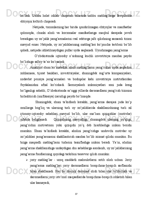  
bo’ladi.   Ushbu   holat   ishlab   chiqarish   sohasida   ushbu   mablag’larga   favqulodda
ehtiyojni keltirib chiqaradi. 
                       Natijada, tomonlarning har birida qondirilmagan ehtiyojlar va manfaatlar
qolmoqda,   chunki   aholi   va   korxonalar   manfaatlariga   maqbul   darajada   javob
beradigan uy xo’jalik jamg’armalarini real sektorga jalb qilishning samarali tizimi
mavjud   emas.   Natijada,   uy   xo’jaliklarining   mablag’lari   ko’pincha   tartibsiz   bo’lib
qoladi, natijada ishlatilmaydigan pullar uyda saqlanadi. Uyushmagan jamg’arma
                O’zbekistonda   iqtisodiy   o’sishning   kuchli   investitsiya   manbai   paydo
bo’lishiga salbiy ta’sir ko’rsatadi. 
           Amaliyot shuni ko’rsatadiki, aholi mablag’larini jamg’rishni uyda saqlashni
xohlamasa,   tijorat   banklari,   investitsiyalar,   shuningdek   sug’urta   kompaniyalari,
nodavlat   pensiya   jamg’armalari   va   boshqalar   kabi   investitsiya   institutlaridan
foydalanishni   afzal   ko’rishadi.   Sarmoyalash   imkoniyatlari   soni   juda   keng
bo’lganligi sababli, O’zbekistonda so’nggi yillarda daromadlarni jamg’rish tizimini
birlashtirish (unifikasiya) zarurligi paydo bo’lmoqda. 
                  Shuningdek,   shuni   ta’kidlash   kerakki,   jamg’arma   darajasi   juda   ko’p
omillarga   bog’liq   va   ularning   turli   uy   xo’jaliklarida   shakllanishining   turli   xil
ijtimoiy-iqtisodiy   sabablari   mavjud   bo’lib,   ular   ma’lum   qiziqishlar   (motivlar)
sifatida   belgilanadi.       Qiziqishning   mavjudligi,   shuningdek   ularning   yo’qligi,
jamg’rishni   motivatsion   yoki   qiziqishi   yo’q   deb   hisoblashga   imkon   berishi
mumkin.   Shuni   ta’kidlash   kerakki,   aholini   jamg’rishga   undovchi   motivlar   uy
xo’jaliklari jamg’armasini shakllantirish manbai bo’lib xizmat qilishi mumkin. Bu
bizga   maqsadli   mablag’larni   turlarini   tasniflashga   imkon   beradi.   Ya’ni,   aholini
jamg’arma shakllanishiga undaydigan shu sabablarga asoslanib, uy xo’jaliklarining
jamg’arma fondlarining quyidagi tarkibini tasavvur qilish mumkin: 
 joriy   mablag’lar   -   uzoq   muddatli   mahsulotlarni   sotib   olish   uchun.   Joriy
jamg’arma   mablag’lari   joriy   daromadlarni   bosqichma-bosqich   sarflanishi
bilan   shakllanadi.   Har   bir   doimiy   daromad   olish   bilan   ular   to’ldiriladi   va
daromadlarni joriy iste’mol maqsadlarida bosqichma-bosqich ishlatish bilan
ular kamayadi; 
37 