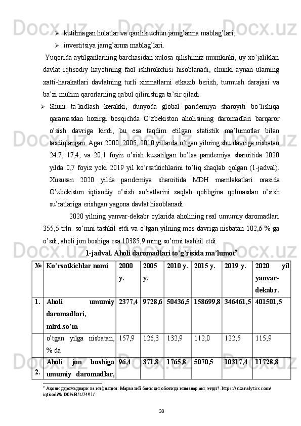  
 kutilmagan holatlar va qarilik uchun jamg’arma mablag’lari; 
 investitsiya jamg’arma mablag’lari. 
 Yuqorida aytilganlarning barchasidan xulosa qilishimiz mumkinki, uy xo’jaliklari
davlat   iqtisodiy   hayotining   faol   ishtirokchisi   hisoblanadi,   chunki   aynan   ularning
xatti-harakatlari   davlatning   turli   xizmatlarni   etkazib   berish,   turmush   darajasi   va
ba’zi muhim qarorlarning qabul qilinishiga ta’sir qiladi. 
 Shuni   ta’kidlash   kerakki,   dunyoda   global   pandemiya   sharoyiti   bo’lishiqa
qaramasdan   hozirgi   bosqichda   O’zbekiston   aholisining   daromadlari   barqaror
o’sish   davriga   kirdi,   bu   esa   taqdim   etilgan   statistik   ma’lumotlar   bilan
tasdiqlangan. Agar 2000, 2005, 2010 yillarda o’tgan yilning shu davriga nisbatan
24.7,   17,4,   va   20,1   foyiz   o’sish   kuzatilgan   bo’lsa   pandemiya   sharoitida   2020
yilda   0,7   foyiz   yoki   2019   yil   ko’rsatkichlarini   to’liq   shaqlab   qolgan   (1-jadval).
Xususan   2020   yilda   pandemiya   sharoitida   MDH   mamlakatlari   orasida
O ’ zbekiston   iqtisodiy   o ’ sish   su ’ ratlarini   saqlab   qolibgina   qolmasdan   o ’ sish
su ’ ratlariga   erishgan   yagona   davlat   hisoblanadi . 
                     2020 yilning yanvar-dekabr oylarida aholining real umumiy daromadlari
355,5 trln. so’mni tashkil etdi va o’tgan yilning mos davriga nisbatan 102,6 % ga
o’sdi, aholi jon boshiga esa 10385,9 ming so’mni tashkil etdi. 
1-jadval. Aholi daromadlari to’g’risida ma’lumot 9
№ Ko’rsatkichlar nomi 2000
у. 2005
у. 2010 у. 2015 у. 2019 у. 2020   уil
yanvar-
dekabr.
1. Aholi   umumiy
daromadlari,
mlrd.so’m 2377,4 9728,6 50436,5 158699,8 346461,5 401501,5
o’tgan   yilga   nisbatan,
% da 157,9 126,3 132,9 112,0 122,5 115,9
2. Aholi   jon   boshiga
umumiy   daromadlar, 96,4 371,8 1765,8 5070,5 10317,4 11728,8
9
 Аҳоли даромадлари ва инфляция: Марказий банк ҳисоботида нималар акс этди?. https:// uzanalytics.com/ 
iqtisodi% D0%B5t/7491/
38 