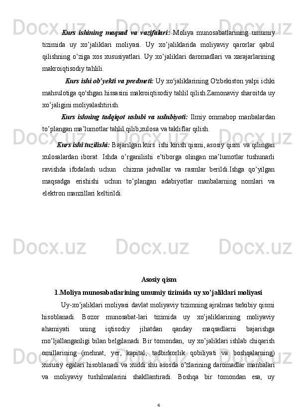  
            Kurs   ishining   maqsad   va   vazifalari :   Moliya   munosabatlarining   umumiy
tizimida   uy   xo’jaliklari   moliyasi.   Uy   xo’jaliklarida   moliyaviy   qarorlar   qabul
qilishning o’ziga  xos  xususiyatlari.  Uy xo’jaliklari  daromadlari   va  xarajarlarining
makroiqtisodiy tahlili. 
             Kurs ishi ob’yekti va predmeti:  Uy xo'jaliklarining O'zbekiston yalpi ichki
mahsulotiga qo'shgan hissasini makroiqtisodiy tahlil qilish.Zamonaviy sharoitda uy
xo’jaligini moliyalashtirish.
              Kurs   ishning   tadqiqot   uslubi   va   uslubiyoti:   Ilmiy   ommabop   manbalardan
to’plangan ma’lumotlar tahlil qilib,xulosa va takliflar qilish.
        Kurs ishi tuzilishi:  Bajarilgan kurs  ishi kirish qismi, asosiy qism  va qilingan
xulosalardan   iborat.   Ishda   o’rganilishi   e’tiborga   olingan   ma’lumotlar   tushunarli
ravishda   ifodalash   uchun     chizma   jadvallar   va   rasmlar   berildi.Ishga   qo’yilgan
maqsadga   erishishi   uchun   to’plangan   adabiyotlar   manbalarning   nomlari   va
elektron manzillari keltirildi. 
Asosiy qism
1.Moliya munosabatlarining umumiy tizimida uy xo’jaliklari moliyasi
                 Uy-xo’jaliklari moliyasi davlat moliyaviy tizimning ajralmas tarkibiy qismi
hisoblanadi.   Bozor   munosabat-lari   tizimida   uy   xo’jaliklarining   moliyaviy
ahamiyati   uning   iqtisodiy   jihatdan   qanday   maqsadlarni   bajarishga
mo’ljallanganligi bilan belgilanadi. Bir tomondan,   uy xo’jaliklari ishlab chiqarish
omillarining   (mehnat,   yer,   kapital,   tadbirkorlik   qobiliyati   va   boshqalarning)
xususiy egalari hisoblanadi va xuddi shu asosda o’zlarining daromadlar manbalari
va   moliyaviy   tushilmalarini   shakllantiradi.   Boshqa   bir   tomondan   esa,   uy
4 