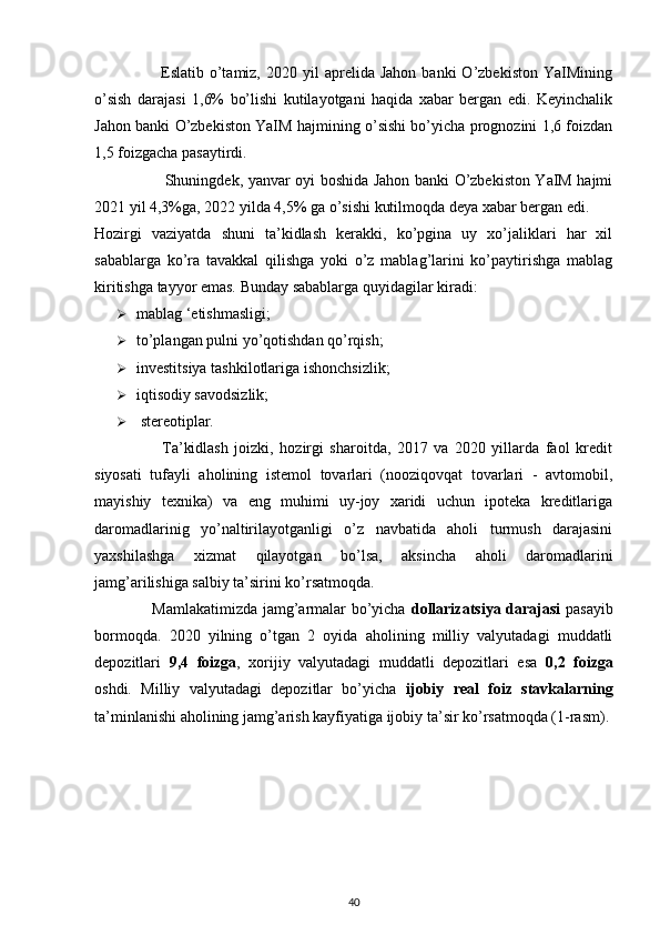  
                        Eslatib  o’tamiz,  2020  yil  aprelida  Jahon   banki   O’zbekiston  YaIMining
o’sish   darajasi   1,6%   bo’lishi   kutilayotgani   haqida   xabar   bergan   edi.   Keyinchalik
Jahon banki O’zbekiston YaIM hajmining o’sishi bo’yicha prognozini 1,6 foizdan
1,5 foizgacha pasaytirdi. 
                           Shuningdek, yanvar oyi boshida Jahon banki O’zbekiston YaIM hajmi
2021 yil 4,3%ga, 2022 yilda 4,5% ga o’sishi kutilmoqda deya xabar bergan edi. 
Hozirgi   vaziyatda   shuni   ta’kidlash   kerakki,   ko’pgina   uy   xo’jaliklari   har   xil
sabablarga   ko’ra   tavakkal   qilishga   yoki   o’z   mablag’larini   ko’paytirishga   mablag
kiritishga tayyor emas.  Bunday sabablarga quyidagilar kiradi: 
 mablag ‘etishmasligi; 
 to’plangan pulni yo’qotishdan qo’rqish; 
 investitsiya tashkilotlariga ishonchsizlik; 
 iqtisodiy savodsizlik; 
   stereotiplar. 
                      Ta’kidlash   joizki,   hozirgi   sharoitda,   2017   va   2020   yillarda   faol   kredit
siyosati   tufayli   aholining   istemol   tovarlari   (nooziqovqat   tovarlari   -   avtomobil,
mayishiy   texnika)   va   eng   muhimi   uy-joy   xaridi   uchun   ipoteka   kreditlariga
daromadlarinig   yo’naltirilayotganligi   o’z   navbatida   aholi   turmush   darajasini
yaxshilashga   xizmat   qilayotgan   bo’lsa,   aksincha   aholi   daromadlarini
jamg’arilishiga salbiy ta’sirini ko’rsatmoqda. 
                      Mamlakatimizda jamg’armalar bo’yicha   dollarizatsiya darajasi   pasayib
bormoqda.   2020   yilning   o’tgan   2   oyida   aholining   milliy   valyutadagi   muddatli
depozitlari   9,4   foizga ,   xorijiy   valyutadagi   muddatli   depozitlari   esa   0,2   foizga
oshdi.   Milliy   valyutadagi   depozitlar   bo’yicha   ijobiy   real   foiz   stavkalarning
ta’minlanishi aholining jamg’arish kayfiyatiga ijobiy ta’sir ko’rsatmoqda (1-rasm).
40 