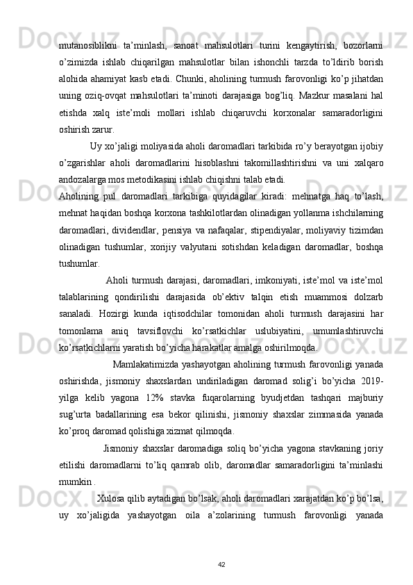  
mutanosiblikni   ta’minlash,   sanoat   mahsulotlari   turini   kengaytirish,   bozorlarni
o’zimizda   ishlab   chiqarilgan   mahsulotlar   bilan   ishonchli   tarzda   to’ldirib   borish
alohida ahamiyat kasb etadi. Chunki, aholining turmush farovonligi ko’p jihatdan
uning   oziq-ovqat   mahsulotlari   ta’minoti   darajasiga   bog’liq.   Mazkur   masalani   hal
etishda   xalq   iste’moli   mollari   ishlab   chiqaruvchi   korxonalar   samaradorligini
oshirish zarur. 
            Uy xo’jaligi moliyasida aholi daromadlari tarkibida ro’y berayotgan ijobiy
o’zgarishlar   aholi   daromadlarini   hisoblashni   takomillashtirishni   va   uni   xalqaro
andozalarga mos metodikasini ishlab chiqishni talab etadi.  
Aholining   pul   daromadlari   tarkibiga   quyidagilar   kiradi:   mehnatga   haq   to’lash,
mehnat haqidan boshqa korxona tashkilotlardan olinadigan yollanma ishchilarning
daromadlari,   dividendlar,   pensiya   va   nafaqalar,   stipendiyalar,   moliyaviy   tizimdan
olinadigan   tushumlar,   xorijiy   valyutani   sotishdan   keladigan   daromadlar,   boshqa
tushumlar. 
                           Aholi turmush darajasi,  daromadlari, imkoniyati, iste’mol va iste’mol
talablarining   qondirilishi   darajasida   ob’ektiv   talqin   etish   muammosi   dolzarb
sanaladi.   Hozirgi   kunda   iqtisodchilar   tomonidan   aholi   turmush   darajasini   har
tomonlama   aniq   tavsiflovchi   ko’rsatkichlar   uslubiyatini,   umumlashtiruvchi
ko’rsatkichlarni yaratish bo’yicha harakatlar amalga oshirilmoqda.  
                               Mamlakatimizda yashayotgan  aholining turmush farovonligi  yanada
oshirishda,   jismoniy   shaxslardan   undiriladigan   daromad   solig’i   bo’yicha   2019-
yilga   kelib   yagona   12%   stavka   fuqarolarning   byudjetdan   tashqari   majburiy
sug’urta   badallarining   esa   bekor   qilinishi,   jismoniy   shaxslar   zimmasida   yanada
ko’proq daromad qolishiga xizmat qilmoqda.  
                        Jismoniy   shaxslar   daromadiga   soliq   bo’yicha   yagona   stavkaning   joriy
etilishi   daromadlarni   to’liq   qamrab   olib,   daromadlar   samaradorligini   ta’minlashi
mumkin . 
              Xulosa qilib aytadigan bo’lsak, aholi daromadlari xarajatdan ko’p bo’lsa,
uy   xo’jaligida   yashayotgan   oila   a’zolarining   turmush   farovonligi   yanada
42 