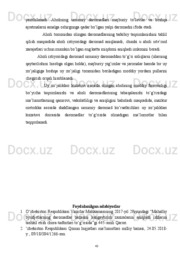  
yaxshilanadi.   Aholining   umumiy   daromadlari   majburiy   to’lovlar   va   boshqa
ajratmalarni amalga oshirgunga qadar bo’lgan yalpi daromadni ifoda etadi. 
                      Aholi   tomonidan   olingan   daromadlarning   tarkibiy   taqsimlanishini   tahlil
qilish   maqsadida   aholi   ixtiyoridagi   daromad   aniqlanadi,   chunki   u   aholi   iste’mol
xarajatlari uchun mumkin bo’lgan eng katta miqdorni aniqlash imkonini beradi. 
          Aholi ixtiyoridagi daromad umumiy daromaddan to’g’ri soliqlarni (ularning
qaytarilishini hisobga olgan holda), majburiy yig’imlar va jarimalar hamda bir uy
xo’jaligiga   boshqa   uy   xo’jaligi   tomonidan   beriladigan   moddiy   yordam   pullarini
chegirish orqali hisoblanadi. 
                      Uy   xo’jaliklari   kuzatuvi   asosida   olingan   aholining   moddiy   farovonligi
bo’yicha   taqsimlanishi   va   aholi   daromadlarining   tabaqalanishi   to’g’risidagi
ma’lumotlarning qamrovi, vakolatliligi  va aniqligini  baholash maqsadida, mazkur
metodika   asosida   shakllangan   umumiy   daromad   ko’rsatkichlari   uy   xo’jaliklari
kuzatuvi   doirasida   daromadlar   to’g’risida   olinadigan   ma’lumotlar   bilan
taqqoslanadi. 
Foydalanilgan adabiyotlar
1. O‘zbekiston Respublikasi Vazirlar Mahkamasining 2017-yil 29iyundagi “Mahalliy
byudjetlarning   daromadlar   bazasini   kengaytirish   zaxiralarini   aniqlash   ishlarini
tashkil etish chora-tadbirlari to‘g‘risida”gi 445-sonli Qarori. 
2. ‘zbekiston   Respublikasi   Qonun   hujjatlari   ma’lumotlari   milliy   bazasi,   24.05.2018-
y., 09/18/384/1266-son. 
43 