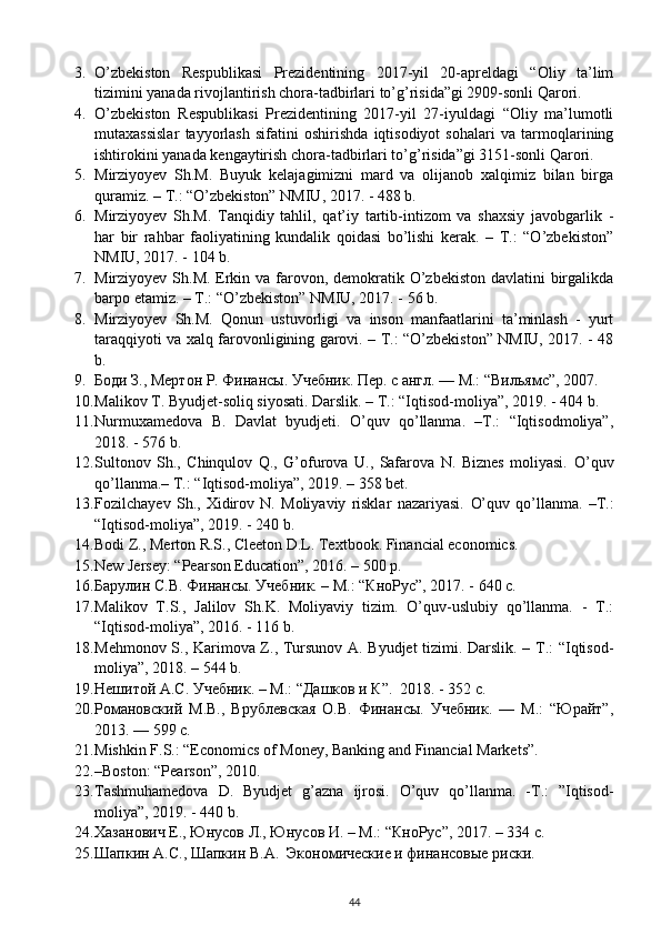 3. O’zbekiston   Respublikasi   Prezidentining   2017-yil   20-apreldagi   “Oliy   ta’lim
tizimini yanada rivojlantirish chora-tadbirlari to’g’risida”gi 2909-sonli Qarori. 
4. O’zbekiston   Respublikasi   Prezidentining   2017-yil   27-iyuldagi   “Oliy   ma’lumotli
mutaxassislar   tayyorlash   sifatini   oshirishda   iqtisodiyot   sohalari   va   tarmoqlarining
ishtirokini yanada kengaytirish chora-tadbirlari to’g’risida”gi 3151-sonli Qarori. 
5. Mirziyoyev   Sh.M.   Buyuk   kelajagimizni   mard   va   olijanob   xalqimiz   bilan   birga
quramiz. – T.: “O’zbekiston” NMIU, 2017. - 488 b. 
6. Mirziyoyev   Sh.M.   Tanqidiy   tahlil,   qat’iy   tartib-intizom   va   shaxsiy   javobgarlik   -
har   bir   rahbar   faoliyatining   kundalik   qoidasi   bo’lishi   kerak.   –   T.:   “O’zbekiston”
NMIU, 2017. - 104 b. 
7. Mirziyoyev Sh.M. Erkin va farovon, demokratik O’zbekiston davlatini  birgalikda
barpo etamiz. – T.: “O’zbekiston” NMIU, 2017. - 56 b. 
8. Mirziyoyev   Sh.M.   Qonun   ustuvorligi   va   inson   manfaatlarini   ta’minlash   -   yurt
taraqqiyoti va xalq farovonligining garovi. – T.: “O’zbekiston” NMIU, 2017. - 48
b. 
9. Боди З., Мертон Р. Финансы. Учебник. Пер. с англ. — М.: “Вильямс”, 2007. 
10. Malikov T. Byudjet-soliq siyosati. Darslik. – T.: “Iqtisod-moliya”, 2019. - 404 b. 
11. Nurmuxamedova   B.   Davlat   byudjeti.   O’quv   qo’llanma.   –T.:   “Iqtisodmoliya”,
2018. - 576 b. 
12. Sultonov   Sh.,   Chinqulov   Q.,   G’ofurova   U.,   Safarova   N.   Biznes   moliyasi.   O’quv
qo’llanma.– T.: “Iqtisod-moliya”, 2019. – 358 bet.  
13. Fozilchayev   Sh.,   Xidirov   N.   Moliyaviy   risklar   nazariyasi.   O’quv   qo’llanma.   –T.:
“Iqtisod-moliya”, 2019. - 240 b. 
14. Bodi Z., Merton R.S., Cleeton D.L. Textbook.  Financial economics. 
15. New Jersey: “Pearson Education”, 2016. – 500 p. 
16. Барулин С.В. Финансы. Учебник. – М.: “КноРус”, 2017. - 640 с. 
17. Malikov   T.S.,   Jalilov   Sh.K.   Moliyaviy   tizim.   O’quv-uslubiy   qo’llanma.   -   T.:
“Iqtisod-moliya”, 2016. - 116 b. 
18. Mehmonov S., Karimova Z., Tursunov A. Byudjet  tizimi. Darslik. – T.: “Iqtisod-
moliya”, 2018. – 544 b. 
19. Нешитой А.С. Учебник. – М.: “Дашков и К”.  2018. - 352 с. 
20. Романовский   М.В.,   Врублевская   О.В.   Финансы.   Учебник.   —   М.:   “Юрайт”,
2013. — 599 с.  
21. Mishkin F.S.: “Economics of Money, Banking and Financial Markets”. 
22. –Boston: “Pearson”, 2010.  
23. Tashmuhamedova   D.   Byudjet   g’azna   ijrosi.   O’quv   qo’llanma.   -T.:   ”Iqtisod-
moliya”, 2019. - 440 b.  
24. Хазанович Е., Юнусов Л., Юнусов И. – М.: “КноРус”, 2017. – 34 с. 
25. Шапкин А.С., Шапкин В.А.  Экономические и финансовые риски. 
44