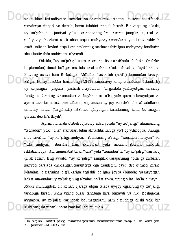  
xo’jaliklari   iqtisodiyotda   tovarlar   va   xizmatlarni   iste’mol   qiluvchilar   sifatida
maydonga   chiqadi   va   demak,   bozor   talabini   aniqlab   beradi.   Bir   vaqtning   o’zida,
uy   xo’jaliklari     jamiyat   yalpi   daromadining   bir   qismini   jamg’aradi,   real   va
moliyaviy   aktivlarni   sotib   olish   orqali   moliyaviy   rezervlarni   yaratishda   ishtirok
etadi, soliq to’lovlari orqali esa davlatning markazlashtirilgan moliyaviy fondlarini
shakllantirishda muhim rol o’ynaydi. 
                  Odatda,   “uy   xo’jaligi”   atamasidan     milliy   statistikada   aholidan   (kishilar
to’plamidan)   iborat   bo’lgan   institutsi-onal   birlikni   ifodalash   uchun   foydalaniladi.
Shuning   uchun   ham   Birlashgan   Millatlar   Tashkiloti   (BMT)   tomonidan   tavsiya
etilgan   Milliy   hisoblar   tizimining   (MHT)   zamonaviy   xalqaro   andozasi   (standarti)
uy   xo’jaligini     yagona     yashash   maydonida     birgalikda   yashayotgan,   umumiy
fondga   o’zlarining   daromadlari   va   boyliklarini   to’liq   yoki   qisman   berayotgan   va
ayrim   tovarlar   hamda   xizmatlarni,   eng   asosan   uy-joy   va   iste’mol   mahsulotlarini
umumiy   tarzda   (birgalikda)   iste’mol   qilayotgan   kishilarning   katta   bo’lmagan
guruhi, deb ta’riflaydi 1
. 
                         Ayrim hollarda o’zbek iqtisodiy adabiyotida “uy xo’jaligi” atamasining
“xonadon” yoki “oila” atamalari bilan almashtirilishiga yo’l qo’yilmoqda. Shunga
mos   ravishda   “uy   xo’jaligi   moliyasi”   iborasining   o’rniga   “xonadon   moliyasi”   va
“oila   moliyasi”   iboralari   ham   ekvivalent   yoki   sinonim   iboralar   shaklida
ishlatilmoqda. Shu munosabat bilan “oila” yoki “xonadon”ni “uy xo’jaligi”dan farq
qilish   lozim.   Eng   avvalo,   “uy   xo’jaligi”   aniqlilik   darajasining   “oila”ga   nisbatan
kamroq   darajada   cheklangan   xarakterga   ega   ekanligini   qayd   etib   o’tmoq   kerak.
Masalan,   o’zlarining   o’g’il-lariga   tegishli   bo’lgan   joyda   (binoda)   yashayotgan
keksa ota-onalar uy xo’jaligining a’zolari bo’lsalar-da, uning oilasi bo’la olmaydi.
Xuddi   shuningdek,   bir   xonani   ijaraga   olgan   talaba   uy-joy   egasining   uy   xo’jaligi
tarkibiga   kiradi,   lekin   uning   oilasi   tarkibiga   kira   olmaydi   va   h.k.   Boshqacha
aytganda,   uy   xo’jaligi   qarindosh   bo’lmaganlarni   ham   o’z   ichiga   olishi   yoki   bir
kishidan (shaxsdan) iborat ham bo’lishi mumkin. 
1
  Bu   to’g’rida     batafsil   qarang:   Финансово-кредитний   енциклопедический   словар   /   Под     обшч.   ред.
А.Г.Грязновой. – М.: 2002. с. 299.  
5 