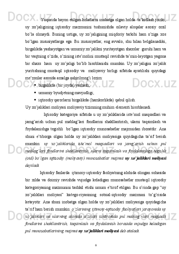  
             Yuqorida bayon etilgan holatlarni inobatga olgan holda  ta’kidlash joizki,
uy   xo’jaligining   iqtisodiy   mazmunini   tushunishda   oilaviy   aloqalar   asosiy   omil
bo’la   olmaydi.   Buning   ustiga,   uy   xo’jaligining   miqdoriy   tarkibi   ham   o’ziga   xos
bo’lgan   xususiyatlarga   ega.   Bu   xususiyatlar,   eng   avvalo,   shu   bilan   belgilanadiki,
birgalikda yashayotgan va umumiy xo’jalikni yuritayotgan shaxslar  guruhi ham va
bir vaqtning o’zida, o’zining iste’molini mustaqil ravishda ta’min-layotgan yagona
bir   shaxs     ham     uy   xo’jaligi   bo’lib   hisoblanishi   mumkin.   Uy   xo’jaligini   xo’jalik
yuritishning   mustaqil   iqtisodiy   va     moliyaviy   birligi   sifatida   ajratilishi   quyidagi
me’zonlar asosida amalga oshirilmog’i lozim: 
 birgalikda (bir joyda) yashash; 
 umumiy byudjetning mavjudligi; 
 iqtisodiy qarorlarni birgalikda (hamkorlikda) qabul qilish. 
Uy xo’jaliklari moliyasi moliyaviy tizimning muhim elementi hisoblanadi. 
                        Iqtisodiy   kategoriya   sifatida  u   uy  xo’jaliklarida   iste’mol   maqsadlari   va
jamg’arish   uchun   pul   mablag’lari   fondlarini   shakllantirish,   ularni   taqsimlash   va
foydalanishga   tegishli     bo’lgan   iqtisodiy   munosabatlar   majmuidan   iboratdir.   Ana
shuni   e’tiborga   olgan   holda   uy   xo’jaliklari   moliyasiga   quyidagicha   ta’rif   berish
mumkin:   uy   xo’jaliklarida   iste’mol   maqsadlari   va   jamg’arish   uchun   pul
mablag’lari   fondlarini   shakllantirish,   ularni   taqsimlash   va   foydalanishga   tegishli
(oid)  bo’lgan iqtisodiy  (moliyaviy)  munosabatlar  majmui   uy xo’jaliklari  moliyasi
deyiladi.  
            Iqtisodiy fanlarda  ijtimoiy-iqtisodiy faoliyatning alohida olingan sohasida
bir   xilda   va   doimiy   ravishda   vujudga   keladigan   munosabatlar   mustaqil   iqtisodiy
kategoriyaning mazmunini tashkil etishi umum e’tirof etilgan. Bu o’rinda gap “uy
xo’jaliklari   moliyasi”   katego-riyasining   sotsial-iqtisodiy   mazmuni   to’g’risida
ketayotir.  Ana   shuni  inobatga  olgan  holda  uy  xo’jaliklari   moliyasiga  quyidagicha
ta’rif ham berish mumkin:   o’zlarining ijtimoiy-iqtisodiy faoliyatlari jarayonida uy
xo’jaliklari   va   ularning   alohida   a’zolari   ishtirokida   pul   mablag’-lari   maqsadli
fondlarini   shakllantirish,   taqsimlash   va   foydalanish   borasida   vujudga   keladigan
pul munosabatlarining majmui   uy xo’jaliklari moliyasi   deb ataladi.  
6 